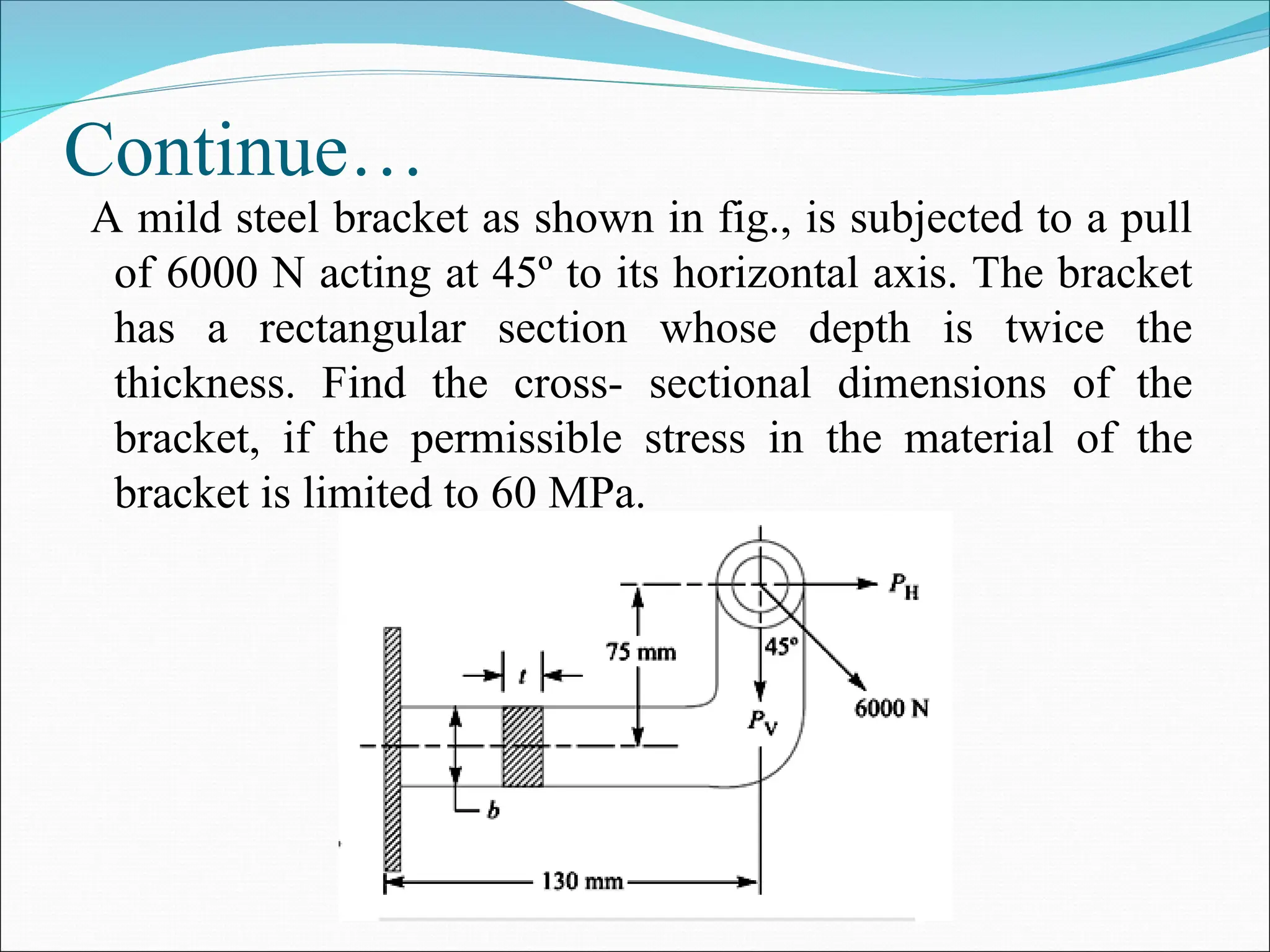 Continue…
A mild steel bracket as shown in fig., is subjected to a pull
of 6000 N acting at 45º to its horizontal axis. The bracket
has a rectangular section whose depth is twice the
thickness. Find the cross- sectional dimensions of the
bracket, if the permissible stress in the material of the
bracket is limited to 60 MPa.
 