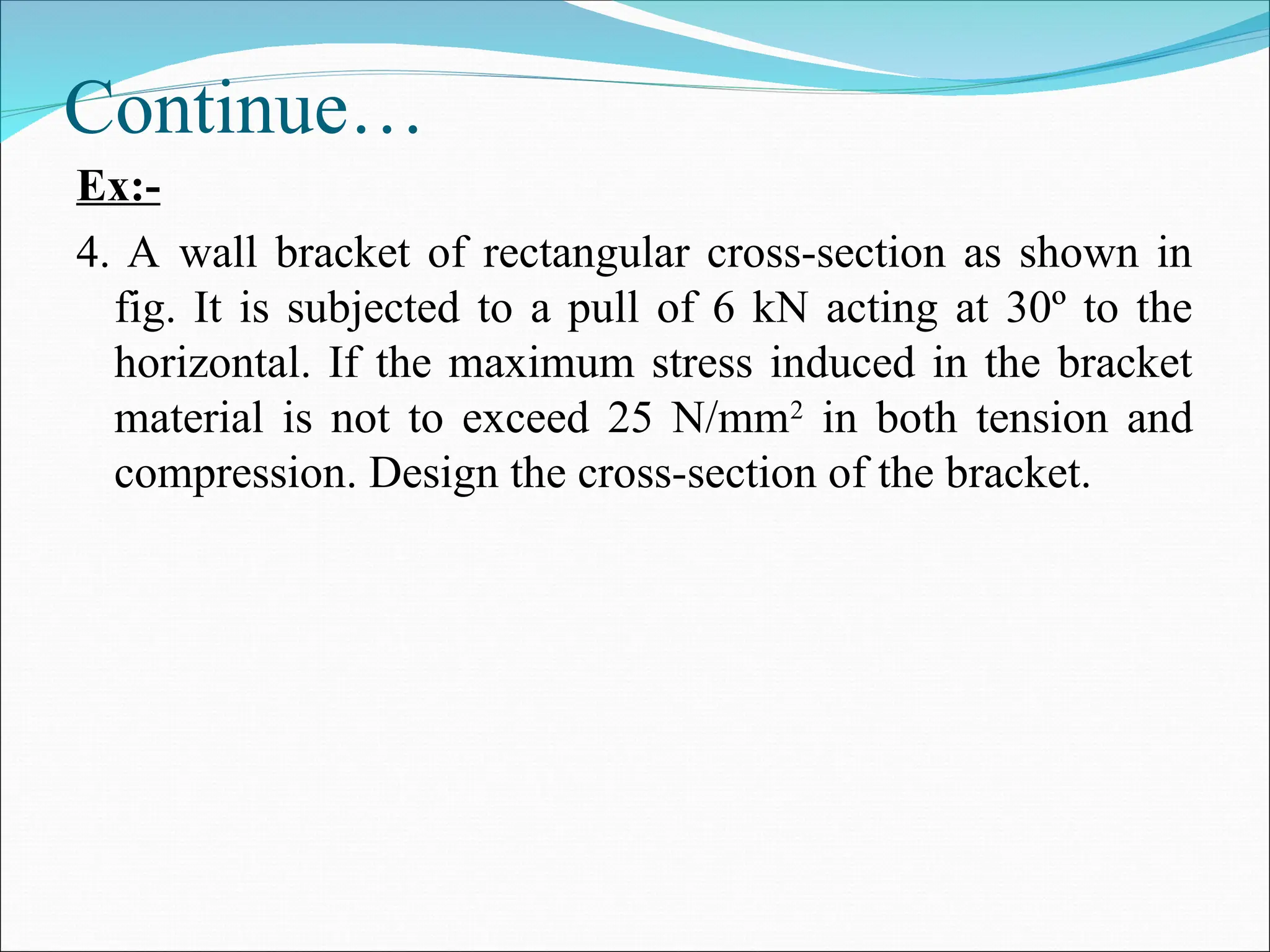 Continue…
Ex:-
4. A wall bracket of rectangular cross-section as shown in
fig. It is subjected to a pull of 6 kN acting at 30º to the
horizontal. If the maximum stress induced in the bracket
material is not to exceed 25 N/mm2
in both tension and
compression. Design the cross-section of the bracket.
 