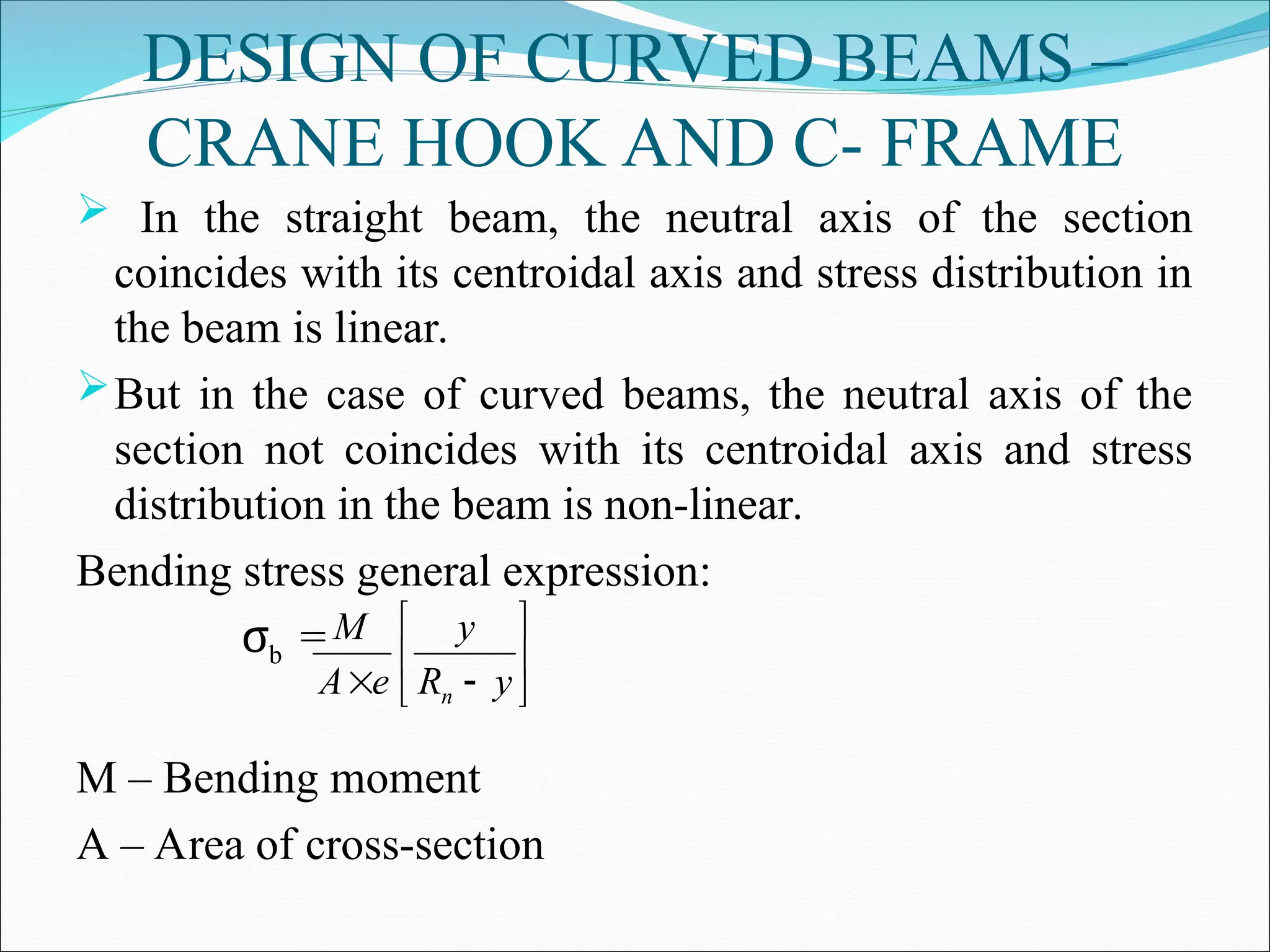 DESIGN OF CURVED BEAMS –
CRANE HOOK AND C- FRAME
 In the straight beam, the neutral axis of the section
coincides with its centroidal axis and stress distribution in
the beam is linear.
But in the case of curved beams, the neutral axis of the
section not coincides with its centroidal axis and stress
distribution in the beam is non-linear.
Bending stress general expression:
σb =
M – Bending moment
A – Area of cross-section







 y
R
y
e
A
M
n
 