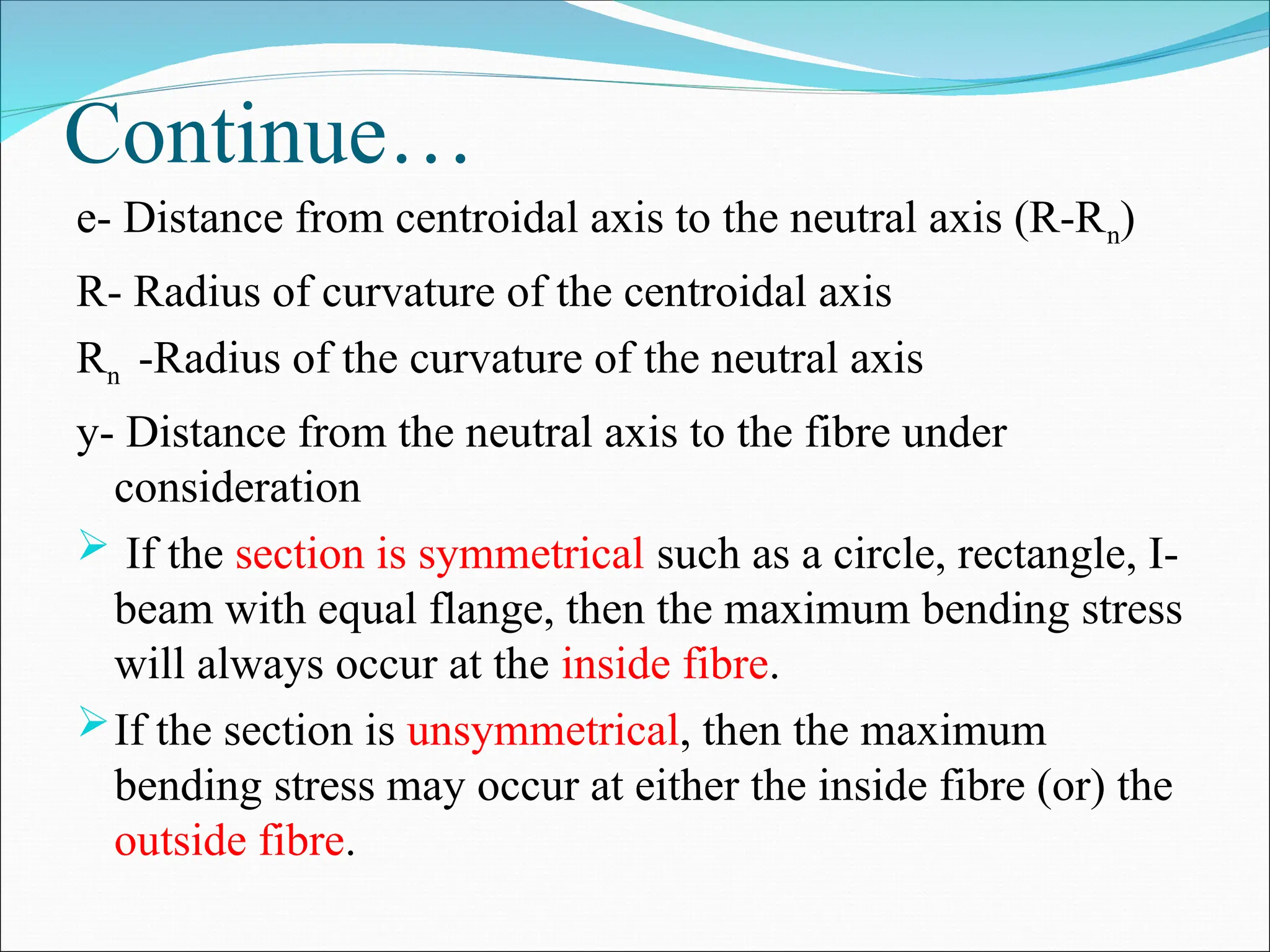 Continue…
e- Distance from centroidal axis to the neutral axis (R-Rn)
R- Radius of curvature of the centroidal axis
Rn -Radius of the curvature of the neutral axis
y- Distance from the neutral axis to the fibre under
consideration
 If the section is symmetrical such as a circle, rectangle, I-
beam with equal flange, then the maximum bending stress
will always occur at the inside fibre.
If the section is unsymmetrical, then the maximum
bending stress may occur at either the inside fibre (or) the
outside fibre.
 