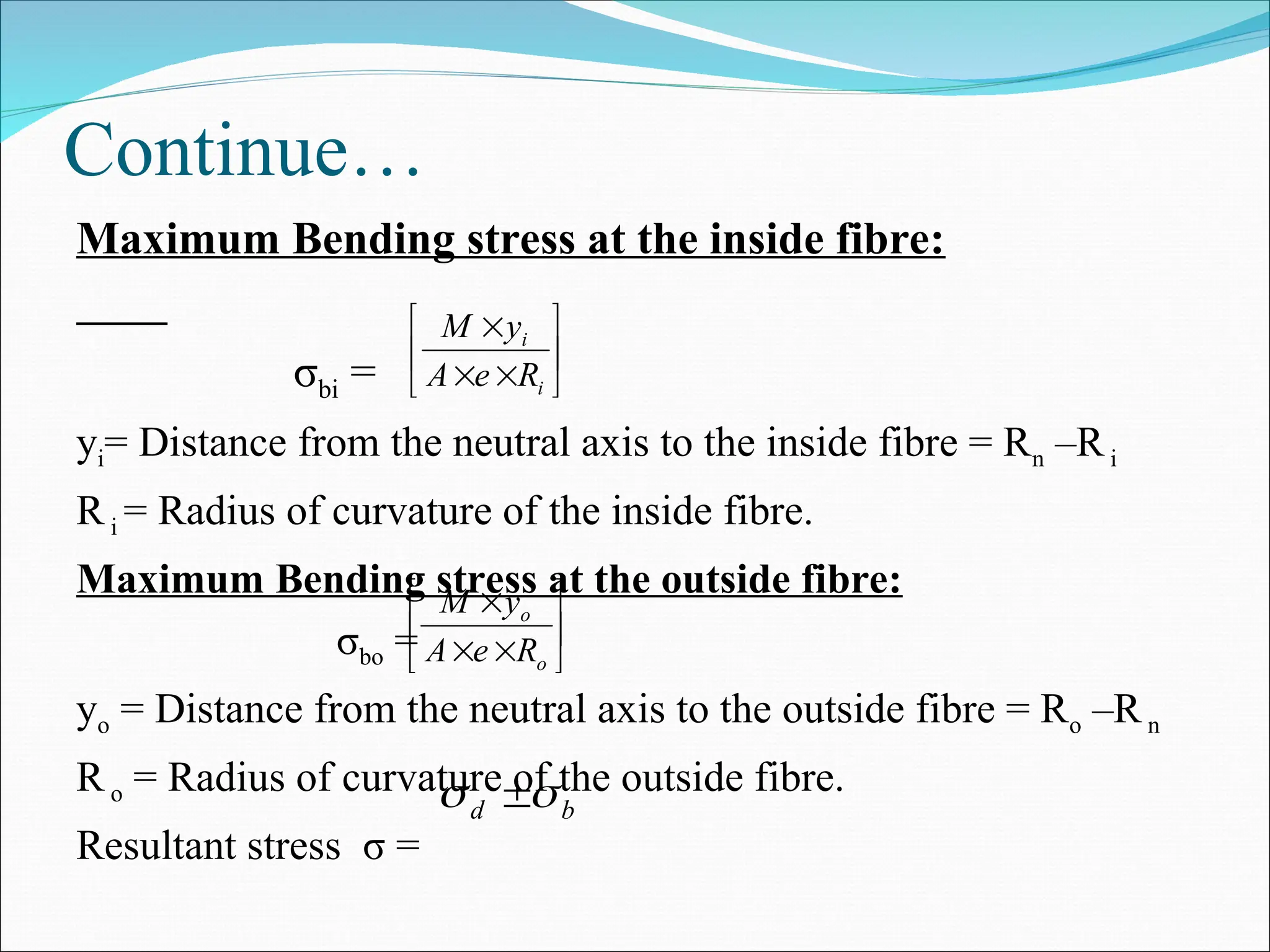 Continue…
Maximum Bending stress at the inside fibre:
σbi =
yi= Distance from the neutral axis to the inside fibre = Rn –Ri
Ri = Radius of curvature of the inside fibre.
Maximum Bending stress at the outside fibre:
σbo =
yo = Distance from the neutral axis to the outside fibre = Ro –Rn
Ro = Radius of curvature of the outside fibre.
Resultant stress σ =









i
i
R
e
A
y
M
b
d 
 









o
o
R
e
A
y
M
 