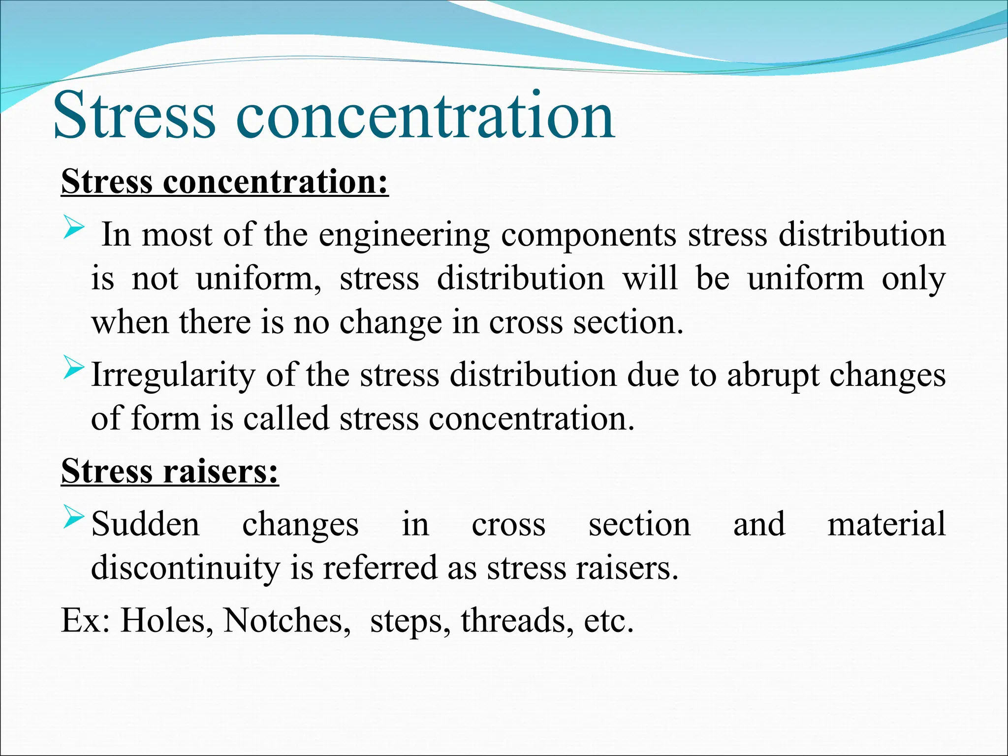 Stress concentration
Stress concentration:
 In most of the engineering components stress distribution
is not uniform, stress distribution will be uniform only
when there is no change in cross section.
Irregularity of the stress distribution due to abrupt changes
of form is called stress concentration.
Stress raisers:
Sudden changes in cross section and material
discontinuity is referred as stress raisers.
Ex: Holes, Notches, steps, threads, etc.
 
