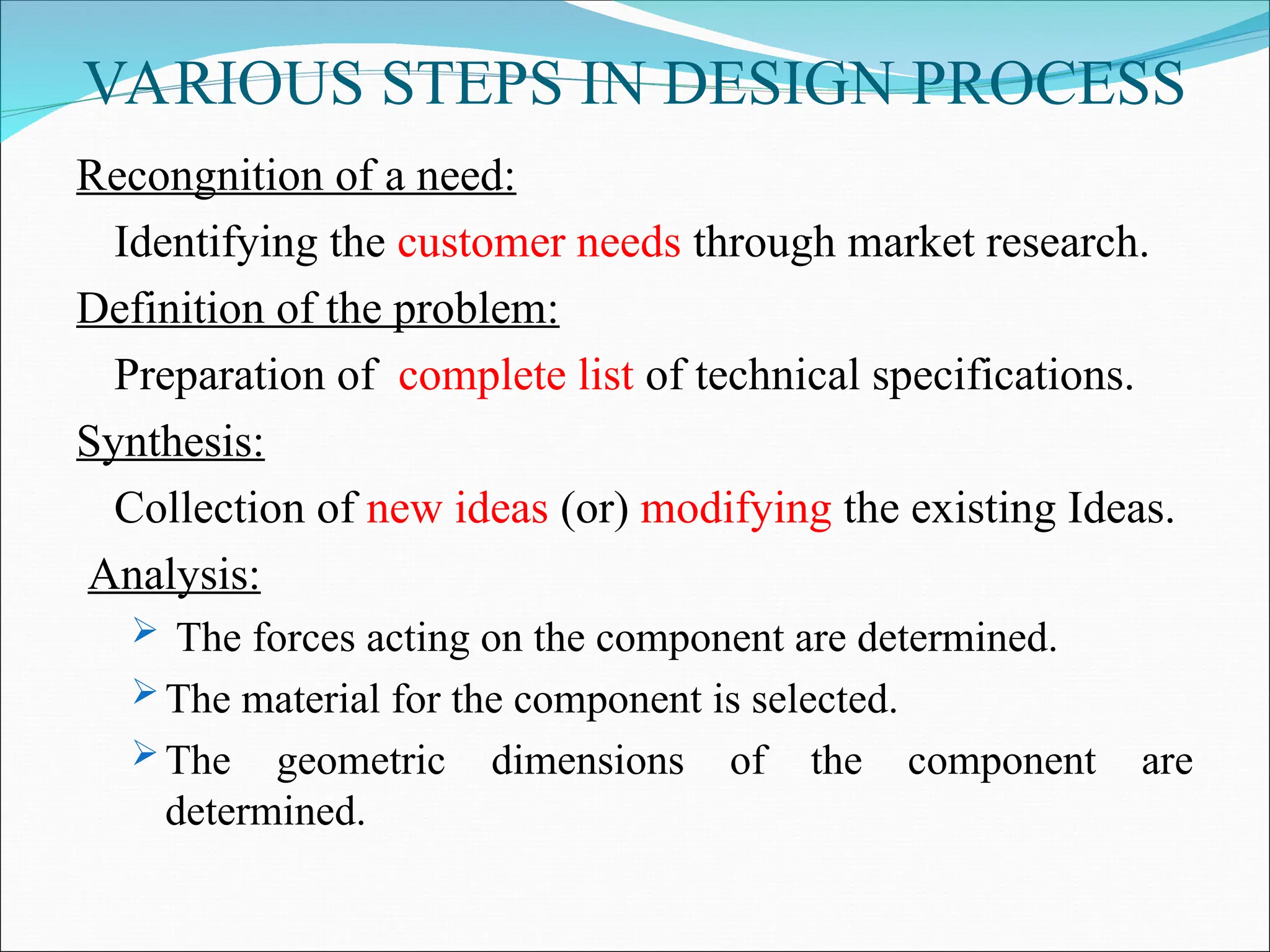 VARIOUS STEPS IN DESIGN PROCESS
Recongnition of a need:
Identifying the customer needs through market research.
Definition of the problem:
Preparation of complete list of technical specifications.
Synthesis:
Collection of new ideas (or) modifying the existing Ideas.
Analysis:
 The forces acting on the component are determined.
 The material for the component is selected.
 The geometric dimensions of the component are
determined.
 