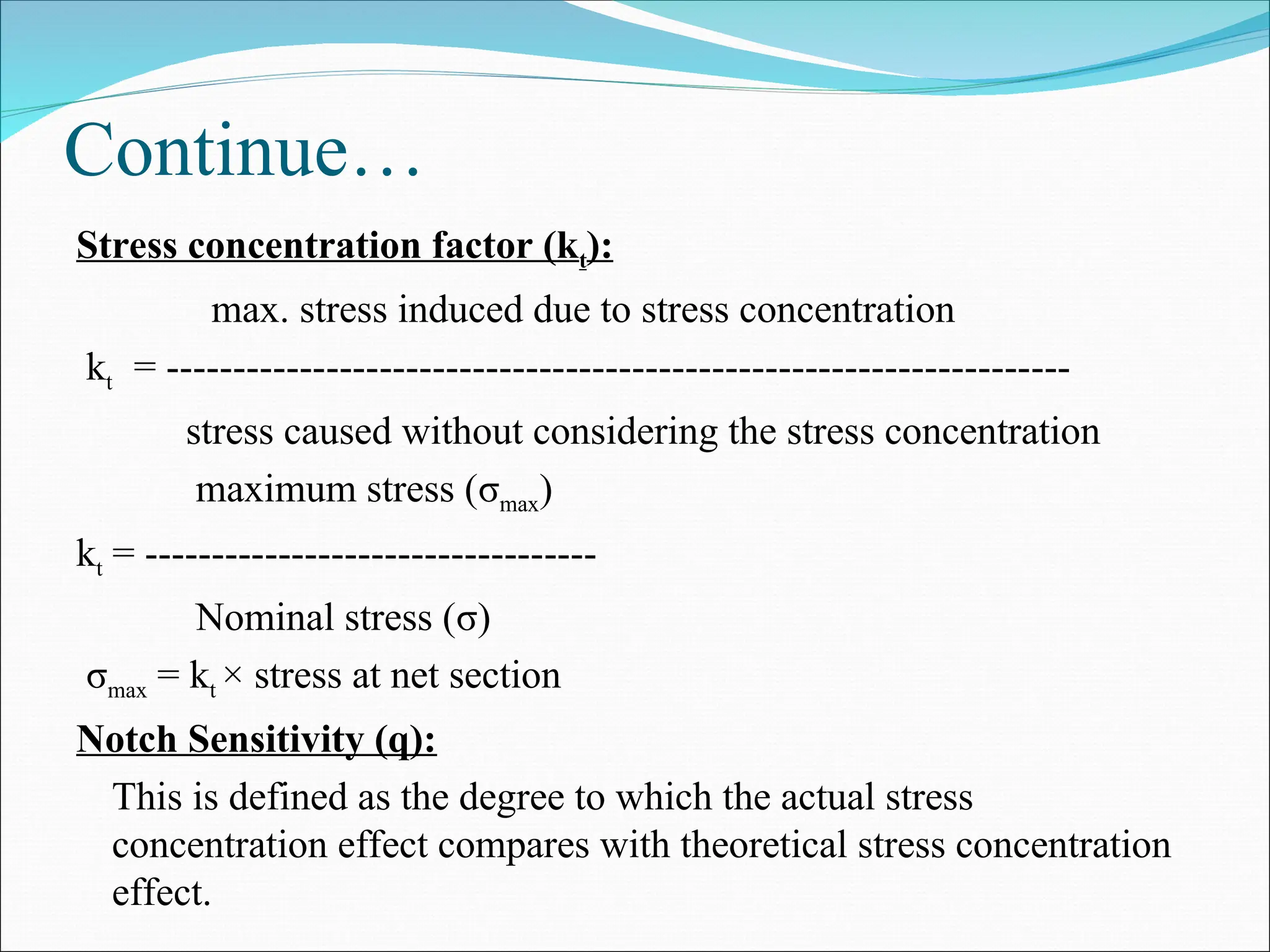 Continue…
Stress concentration factor (kt):
max. stress induced due to stress concentration
kt = --------------------------------------------------------------------
stress caused without considering the stress concentration
maximum stress (σmax)
kt = ----------------------------------
Nominal stress (σ)
σmax = kt × stress at net section
Notch Sensitivity (q):
This is defined as the degree to which the actual stress
concentration effect compares with theoretical stress concentration
effect.
 