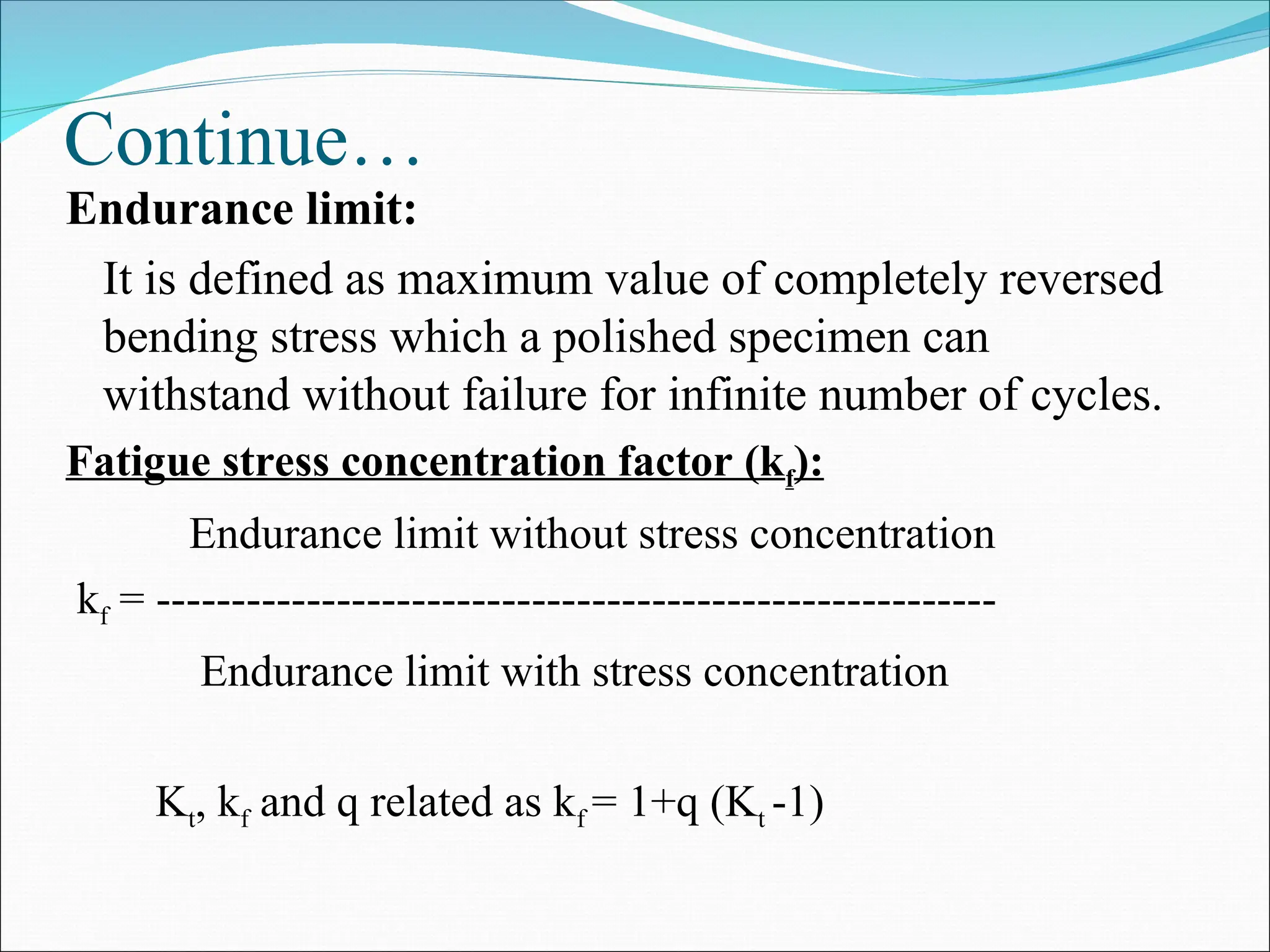 Continue…
Endurance limit:
It is defined as maximum value of completely reversed
bending stress which a polished specimen can
withstand without failure for infinite number of cycles.
Fatigue stress concentration factor (kf):
Endurance limit without stress concentration
kf = --------------------------------------------------------
Endurance limit with stress concentration
Kt, kf and q related as kf = 1+q (Kt -1)
 