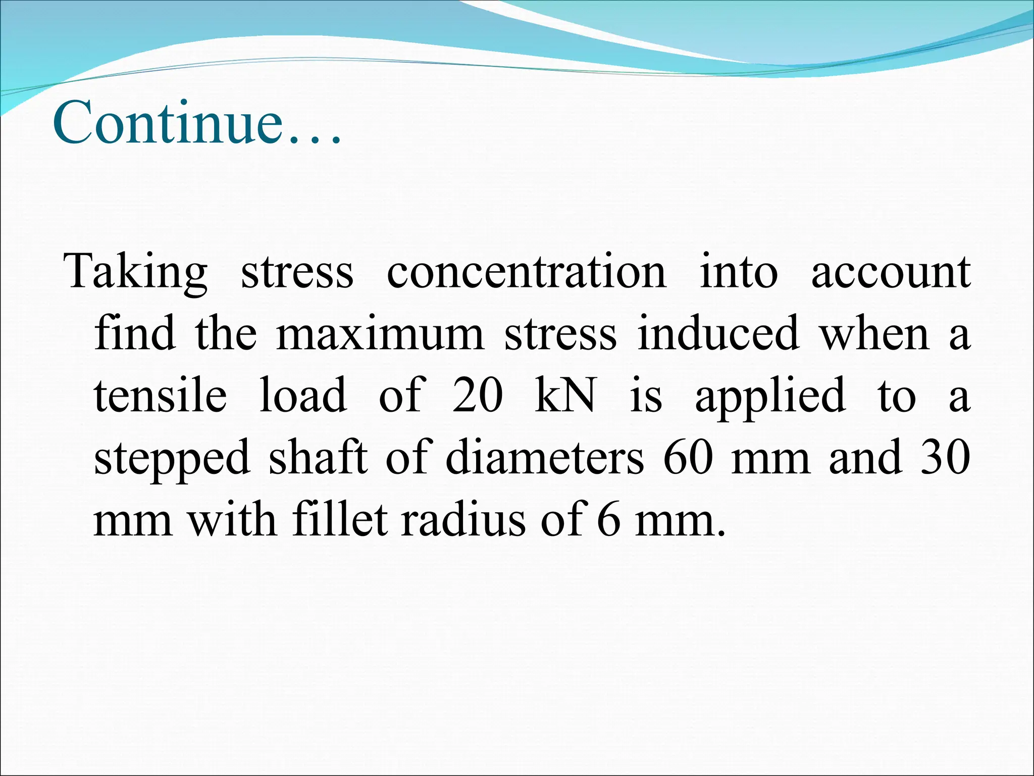 Continue…
Taking stress concentration into account
find the maximum stress induced when a
tensile load of 20 kN is applied to a
stepped shaft of diameters 60 mm and 30
mm with fillet radius of 6 mm.
 