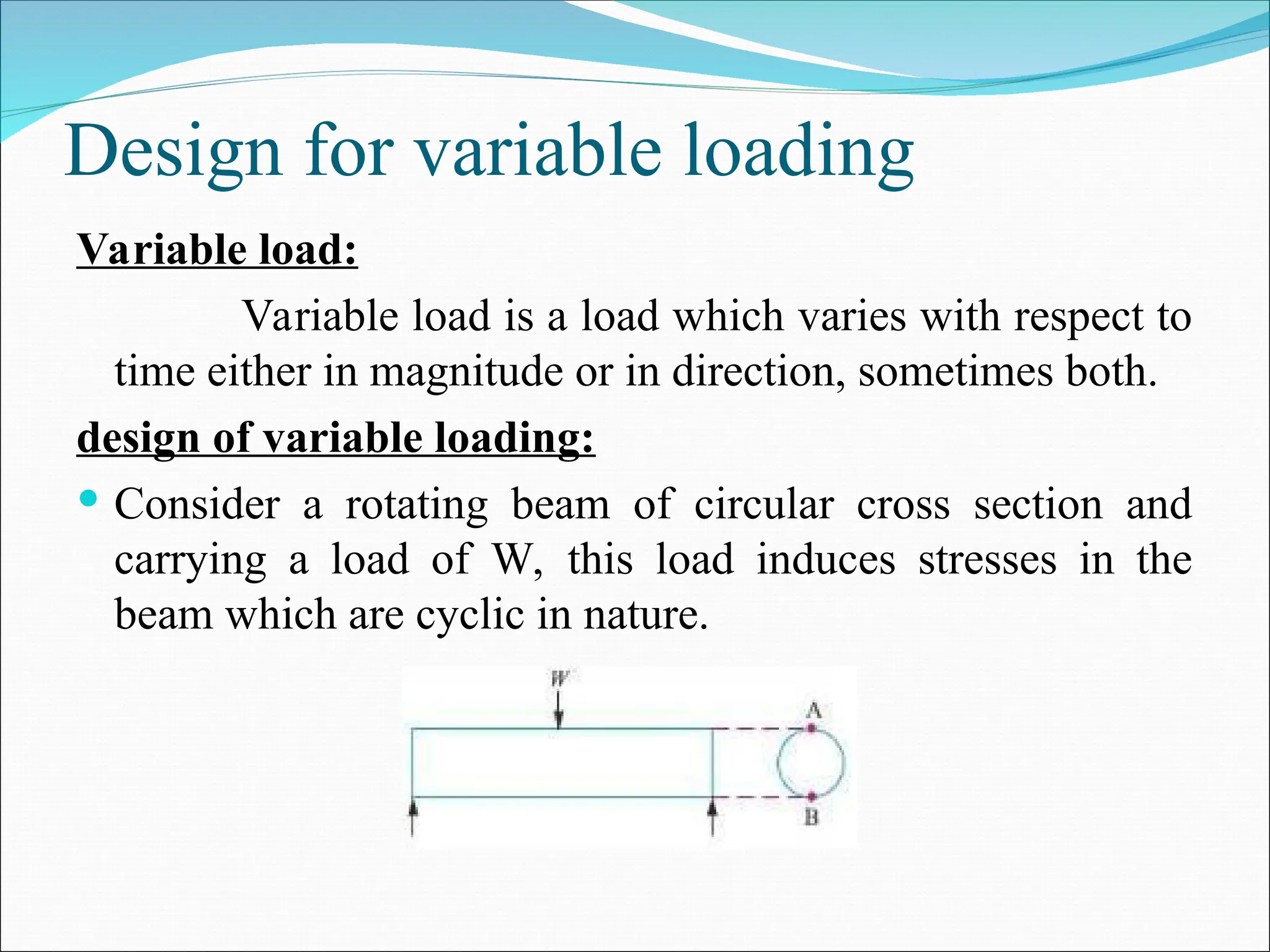 Design for variable loading
Variable load:
Variable load is a load which varies with respect to
time either in magnitude or in direction, sometimes both.
design of variable loading:
 Consider a rotating beam of circular cross section and
carrying a load of W, this load induces stresses in the
beam which are cyclic in nature.
 