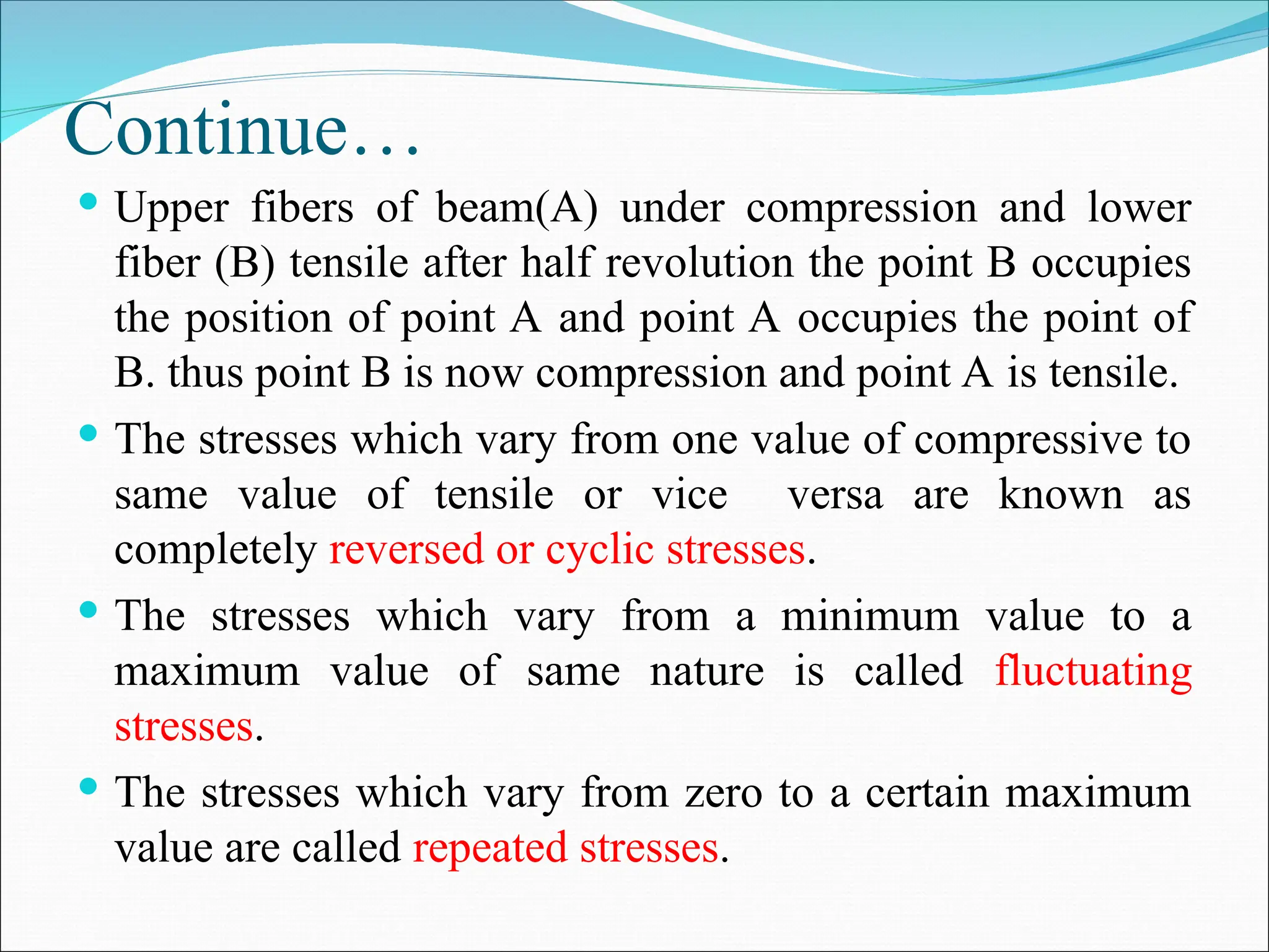 Continue…
 Upper fibers of beam(A) under compression and lower
fiber (B) tensile after half revolution the point B occupies
the position of point A and point A occupies the point of
B. thus point B is now compression and point A is tensile.
 The stresses which vary from one value of compressive to
same value of tensile or vice versa are known as
completely reversed or cyclic stresses.
 The stresses which vary from a minimum value to a
maximum value of same nature is called fluctuating
stresses.
 The stresses which vary from zero to a certain maximum
value are called repeated stresses.
 