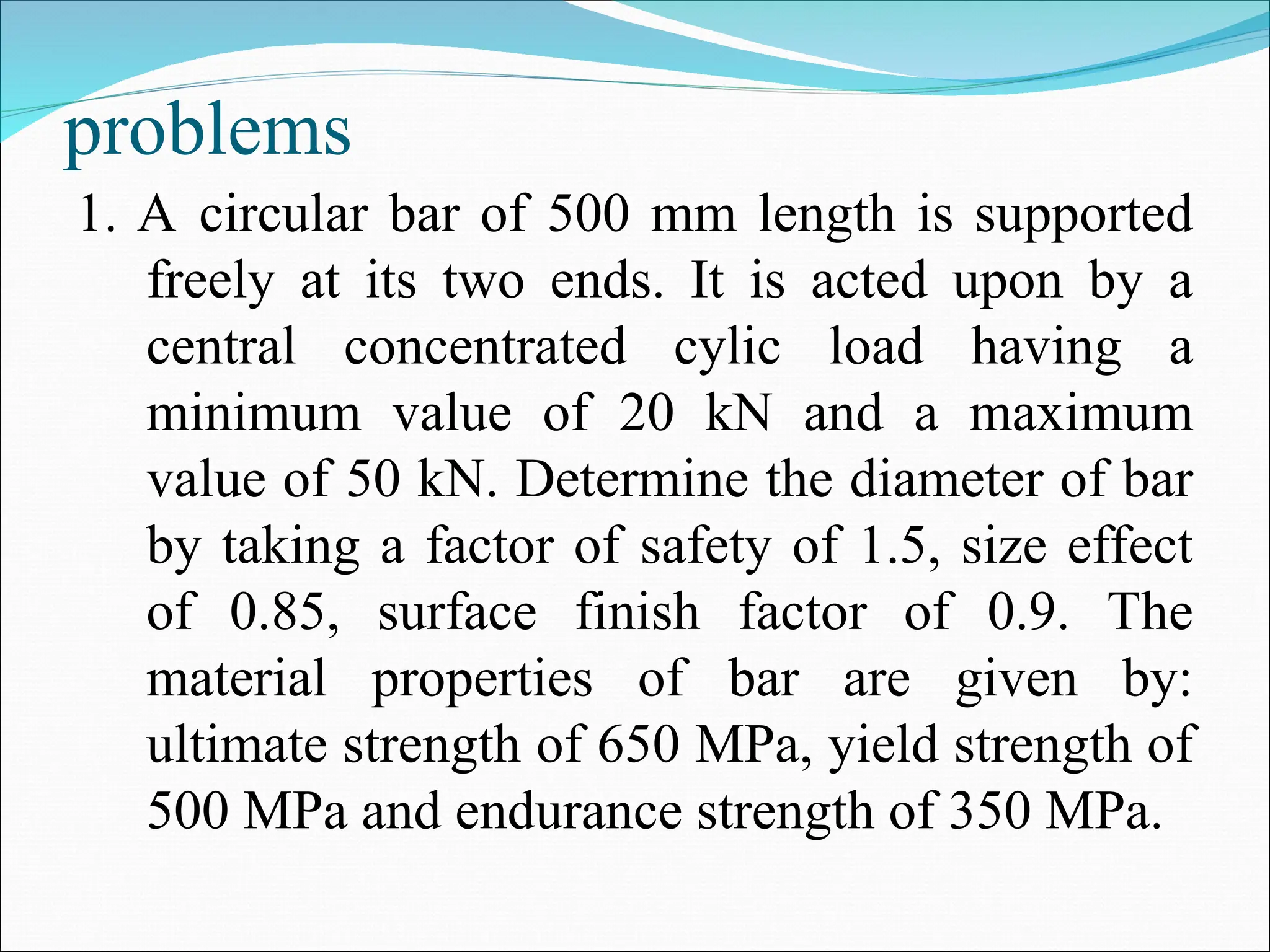 problems
1. A circular bar of 500 mm length is supported
freely at its two ends. It is acted upon by a
central concentrated cylic load having a
minimum value of 20 kN and a maximum
value of 50 kN. Determine the diameter of bar
by taking a factor of safety of 1.5, size effect
of 0.85, surface finish factor of 0.9. The
material properties of bar are given by:
ultimate strength of 650 MPa, yield strength of
500 MPa and endurance strength of 350 MPa.
 