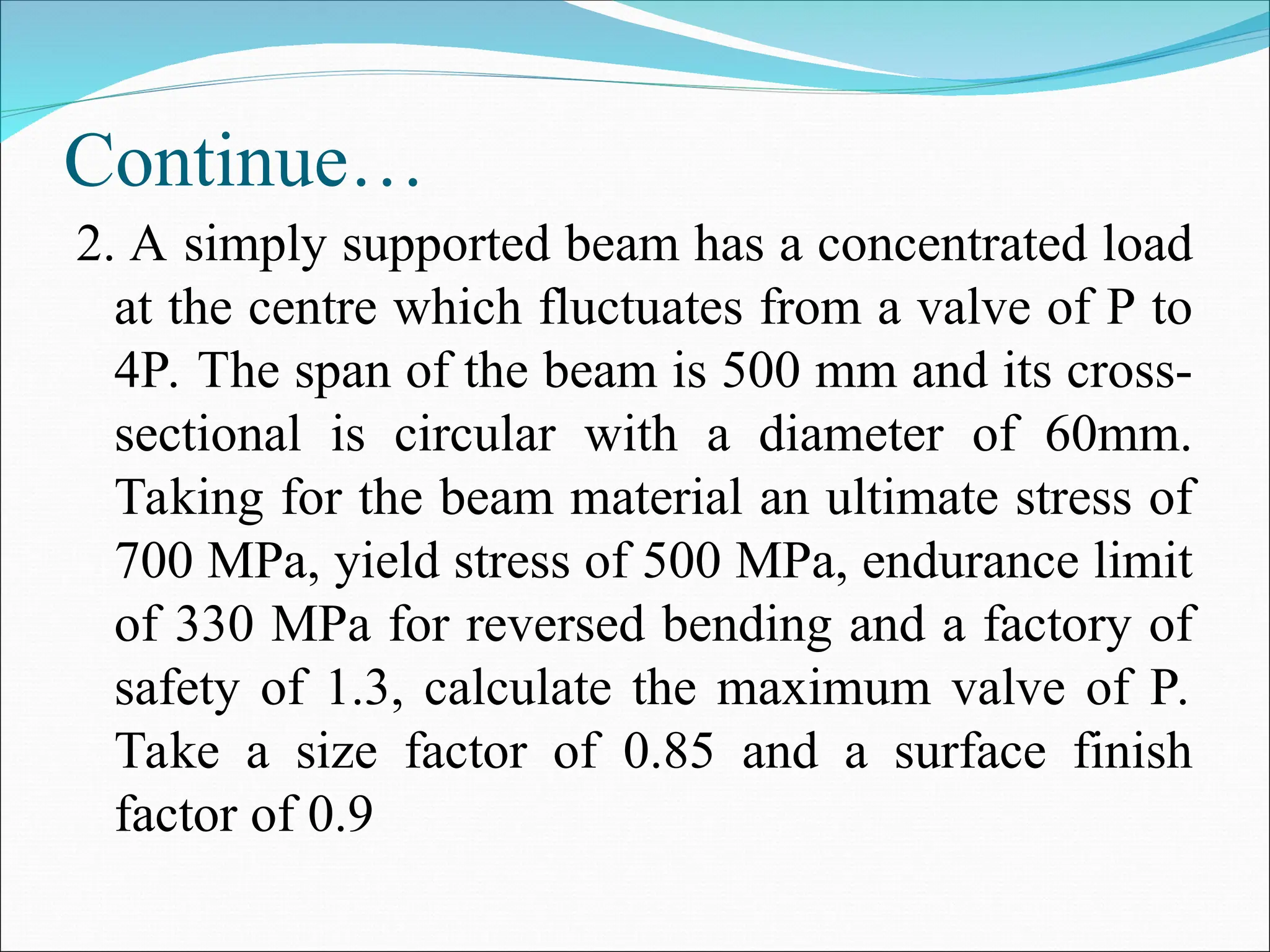 Continue…
2. A simply supported beam has a concentrated load
at the centre which fluctuates from a valve of P to
4P. The span of the beam is 500 mm and its cross-
sectional is circular with a diameter of 60mm.
Taking for the beam material an ultimate stress of
700 MPa, yield stress of 500 MPa, endurance limit
of 330 MPa for reversed bending and a factory of
safety of 1.3, calculate the maximum valve of P.
Take a size factor of 0.85 and a surface finish
factor of 0.9
 