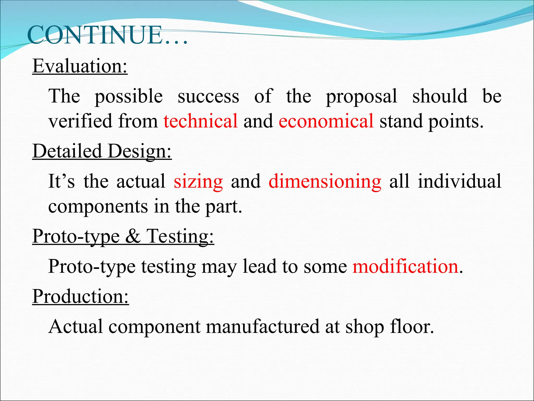 CONTINUE…
Evaluation:
The possible success of the proposal should be
verified from technical and economical stand points.
Detailed Design:
It’s the actual sizing and dimensioning all individual
components in the part.
Proto-type & Testing:
Proto-type testing may lead to some modification.
Production:
Actual component manufactured at shop floor.
 