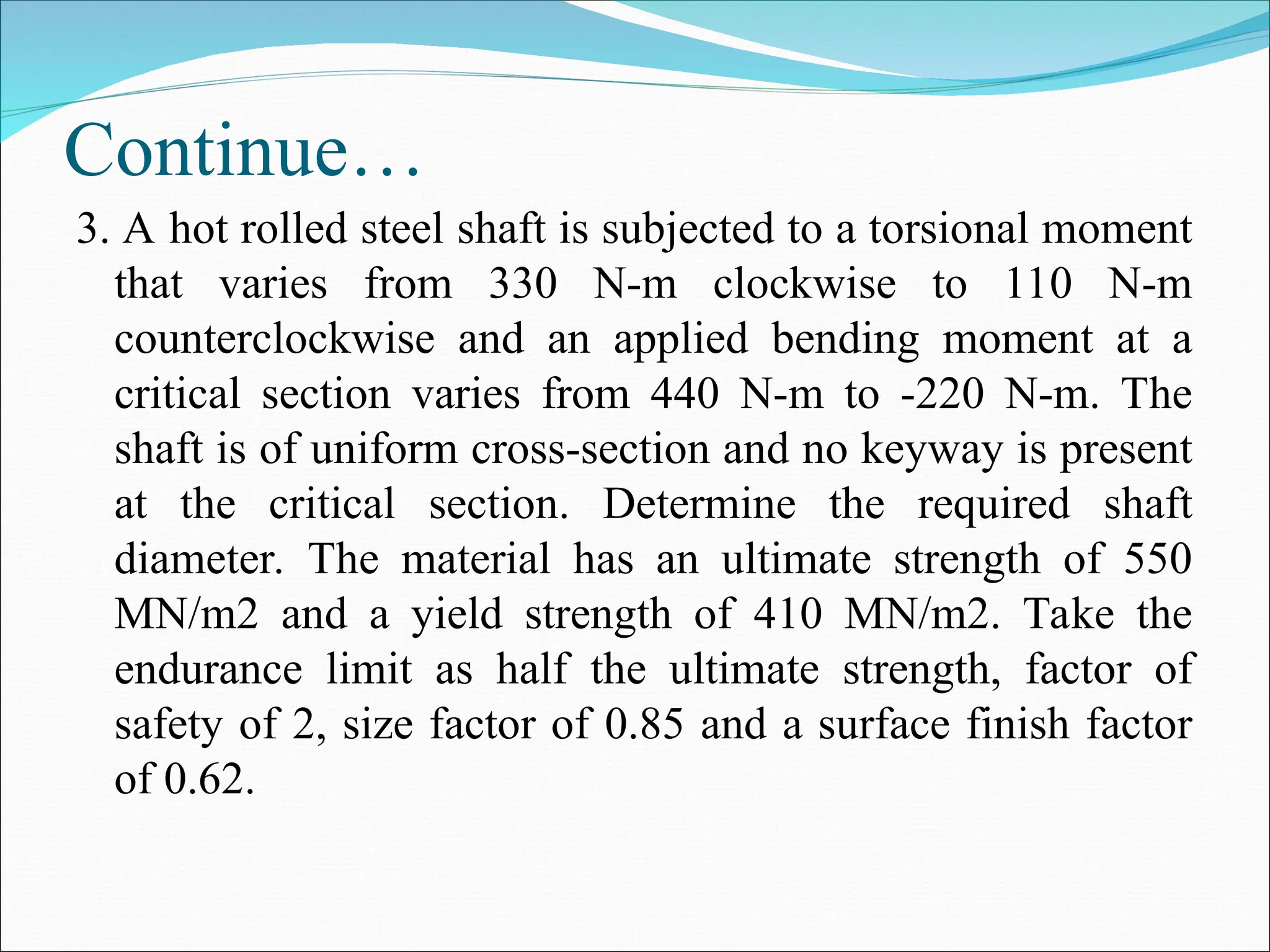 Continue…
3. A hot rolled steel shaft is subjected to a torsional moment
that varies from 330 N-m clockwise to 110 N-m
counterclockwise and an applied bending moment at a
critical section varies from 440 N-m to -220 N-m. The
shaft is of uniform cross-section and no keyway is present
at the critical section. Determine the required shaft
diameter. The material has an ultimate strength of 550
MN/m2 and a yield strength of 410 MN/m2. Take the
endurance limit as half the ultimate strength, factor of
safety of 2, size factor of 0.85 and a surface finish factor
of 0.62.
 