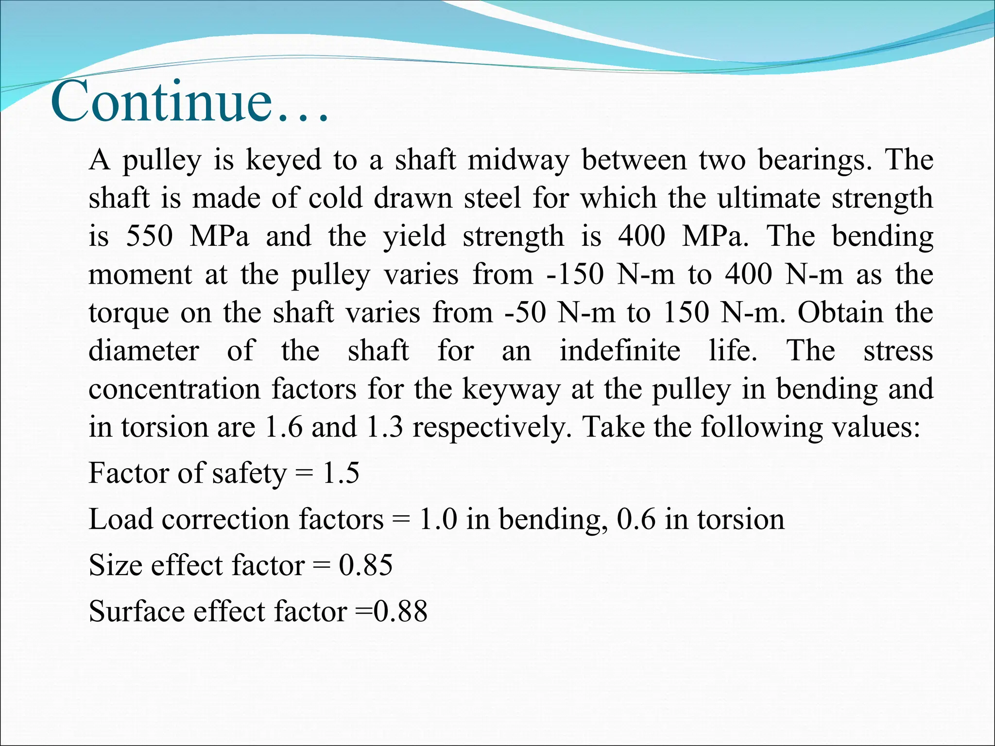 Continue…
A pulley is keyed to a shaft midway between two bearings. The
shaft is made of cold drawn steel for which the ultimate strength
is 550 MPa and the yield strength is 400 MPa. The bending
moment at the pulley varies from -150 N-m to 400 N-m as the
torque on the shaft varies from -50 N-m to 150 N-m. Obtain the
diameter of the shaft for an indefinite life. The stress
concentration factors for the keyway at the pulley in bending and
in torsion are 1.6 and 1.3 respectively. Take the following values:
Factor of safety = 1.5
Load correction factors = 1.0 in bending, 0.6 in torsion
Size effect factor = 0.85
Surface effect factor =0.88
 