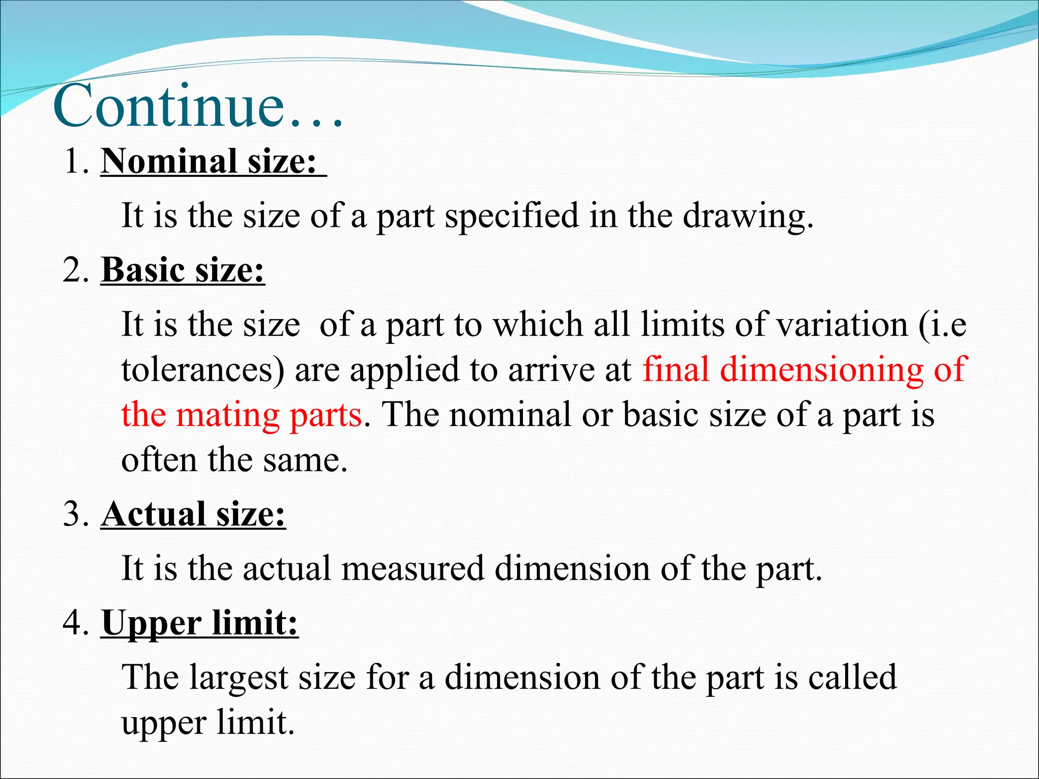 Continue…
1. Nominal size:
It is the size of a part specified in the drawing.
2. Basic size:
It is the size of a part to which all limits of variation (i.e
tolerances) are applied to arrive at final dimensioning of
the mating parts. The nominal or basic size of a part is
often the same.
3. Actual size:
It is the actual measured dimension of the part.
4. Upper limit:
The largest size for a dimension of the part is called
upper limit.
 