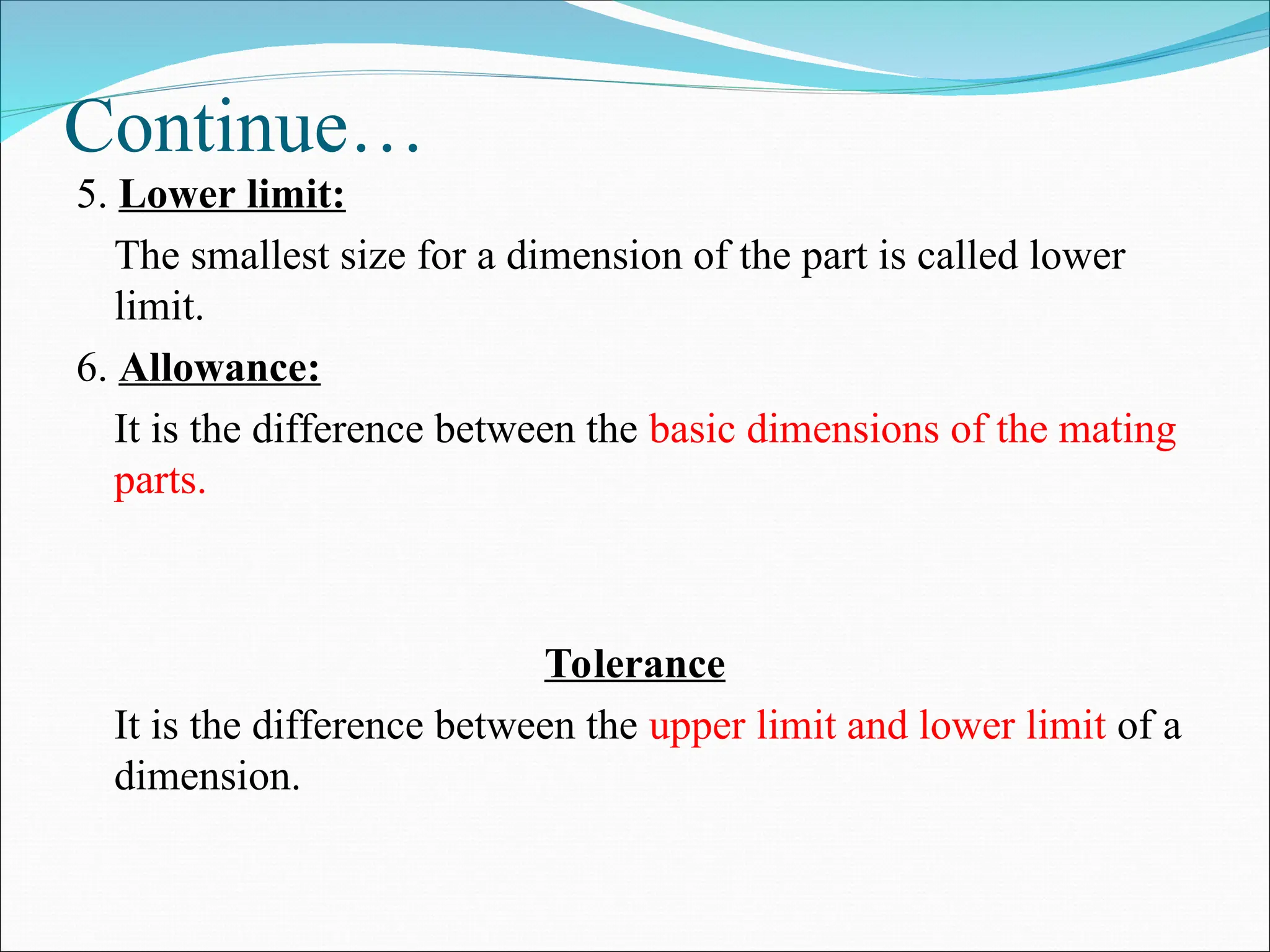 Continue…
5. Lower limit:
The smallest size for a dimension of the part is called lower
limit.
6. Allowance:
It is the difference between the basic dimensions of the mating
parts.
Tolerance
It is the difference between the upper limit and lower limit of a
dimension.
 