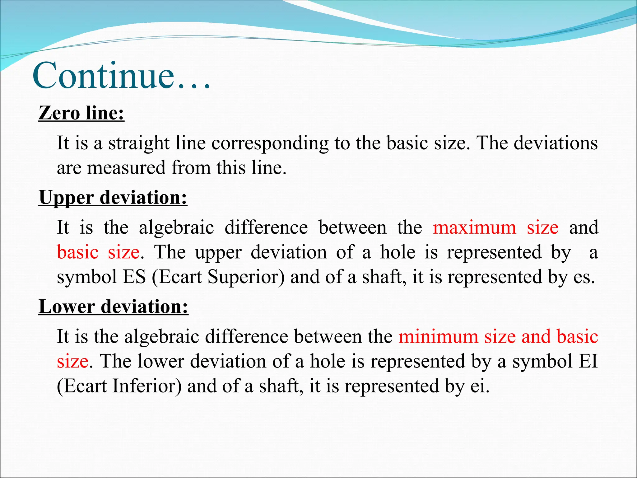 Continue…
Zero line:
It is a straight line corresponding to the basic size. The deviations
are measured from this line.
Upper deviation:
It is the algebraic difference between the maximum size and
basic size. The upper deviation of a hole is represented by a
symbol ES (Ecart Superior) and of a shaft, it is represented by es.
Lower deviation:
It is the algebraic difference between the minimum size and basic
size. The lower deviation of a hole is represented by a symbol EI
(Ecart Inferior) and of a shaft, it is represented by ei.
 