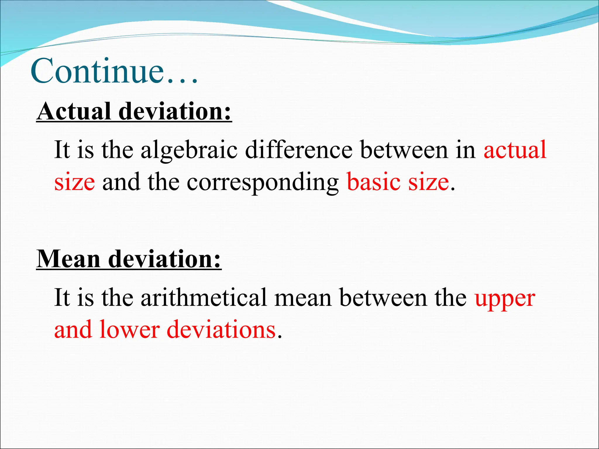 Continue…
Actual deviation:
It is the algebraic difference between in actual
size and the corresponding basic size.
Mean deviation:
It is the arithmetical mean between the upper
and lower deviations.
 
