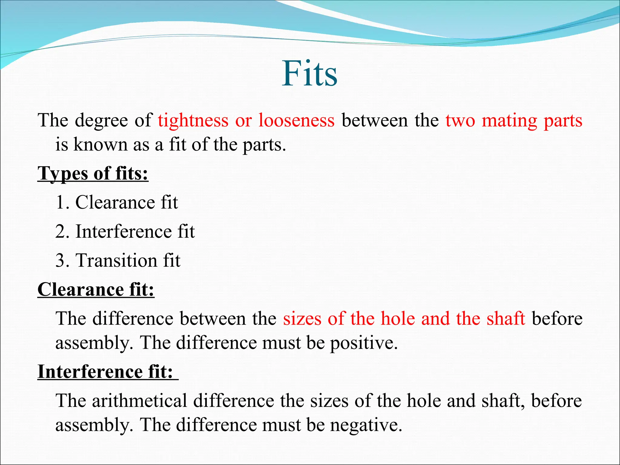 Fits
The degree of tightness or looseness between the two mating parts
is known as a fit of the parts.
Types of fits:
1. Clearance fit
2. Interference fit
3. Transition fit
Clearance fit:
The difference between the sizes of the hole and the shaft before
assembly. The difference must be positive.
Interference fit:
The arithmetical difference the sizes of the hole and shaft, before
assembly. The difference must be negative.
 