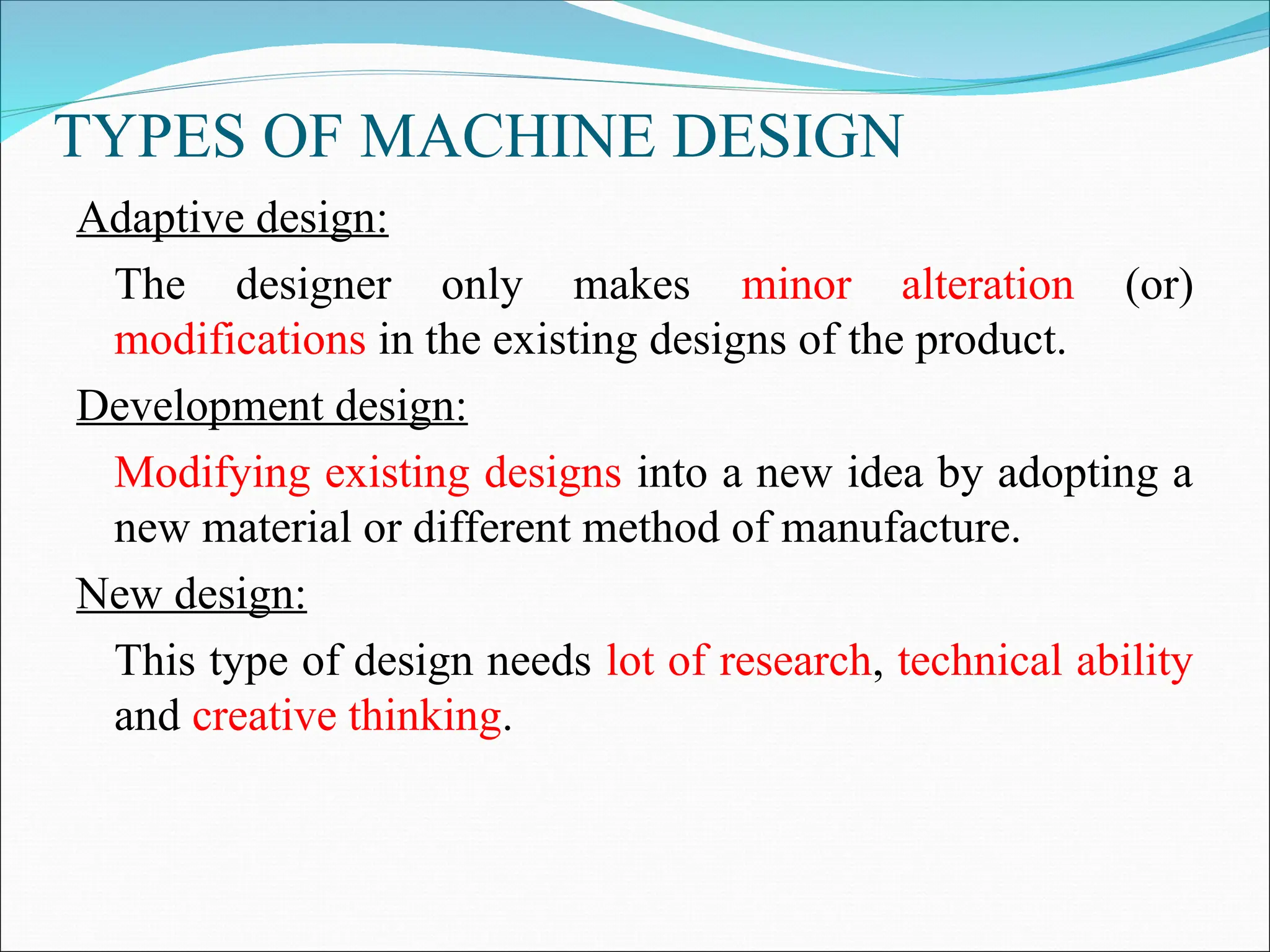 TYPES OF MACHINE DESIGN
Adaptive design:
The designer only makes minor alteration (or)
modifications in the existing designs of the product.
Development design:
Modifying existing designs into a new idea by adopting a
new material or different method of manufacture.
New design:
This type of design needs lot of research, technical ability
and creative thinking.
 