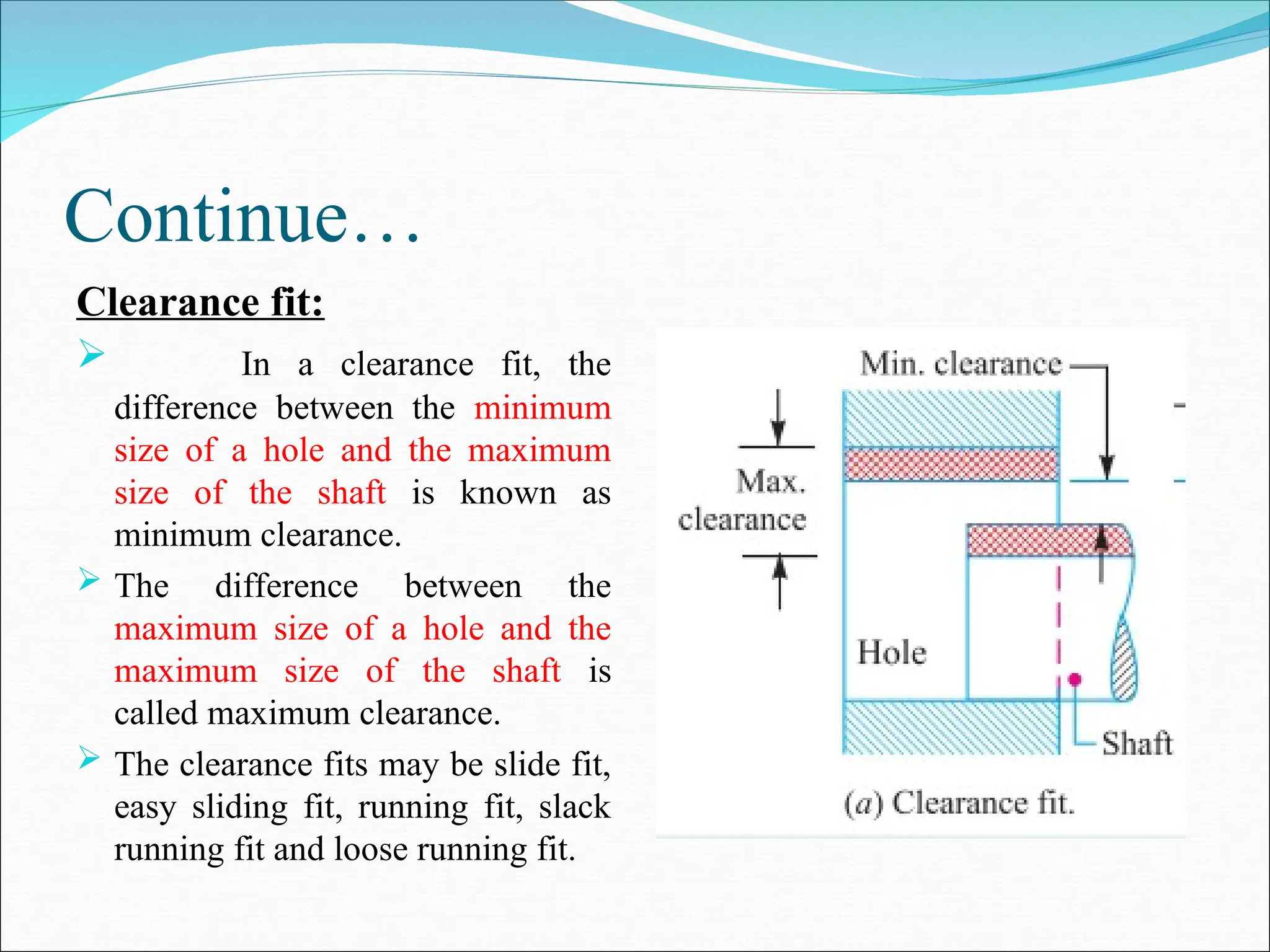 Continue…
Clearance fit:
 In a clearance fit, the
difference between the minimum
size of a hole and the maximum
size of the shaft is known as
minimum clearance.
 The difference between the
maximum size of a hole and the
maximum size of the shaft is
called maximum clearance.
 The clearance fits may be slide fit,
easy sliding fit, running fit, slack
running fit and loose running fit.
 