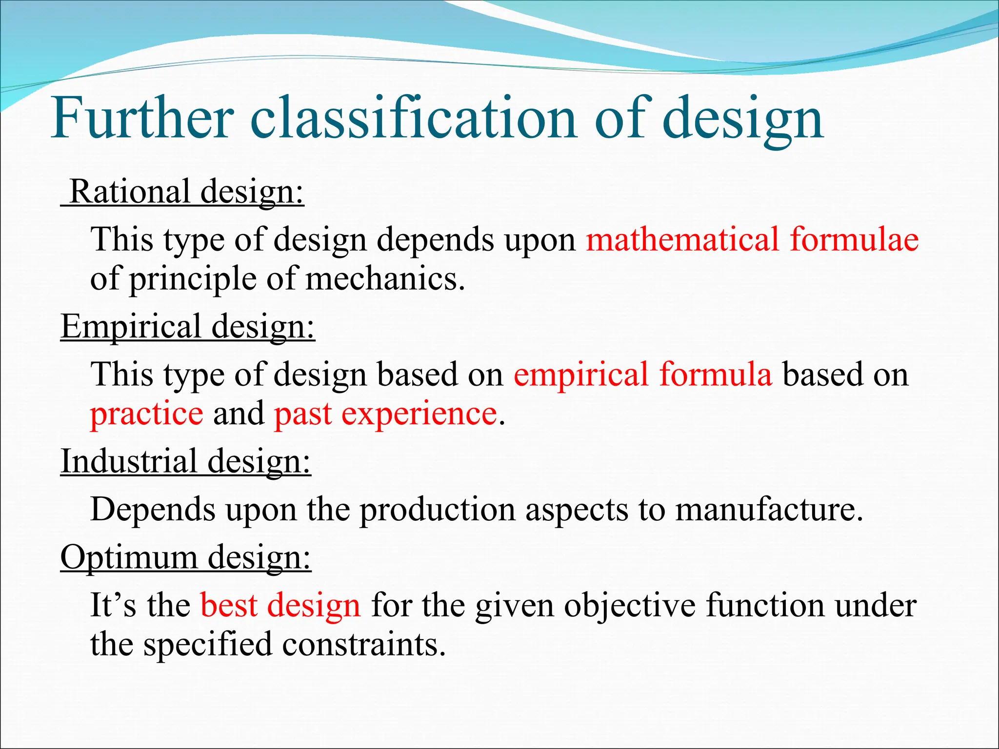 Further classification of design
Rational design:
This type of design depends upon mathematical formulae
of principle of mechanics.
Empirical design:
This type of design based on empirical formula based on
practice and past experience.
Industrial design:
Depends upon the production aspects to manufacture.
Optimum design:
It’s the best design for the given objective function under
the specified constraints.
 