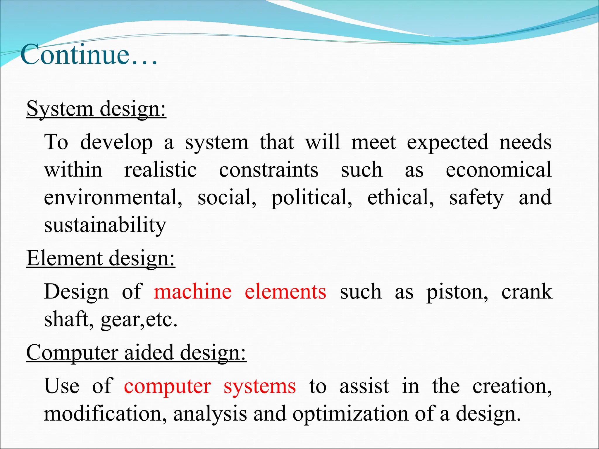 Continue…
System design:
To develop a system that will meet expected needs
within realistic constraints such as economical
environmental, social, political, ethical, safety and
sustainability
Element design:
Design of machine elements such as piston, crank
shaft, gear,etc.
Computer aided design:
Use of computer systems to assist in the creation,
modification, analysis and optimization of a design.
 
