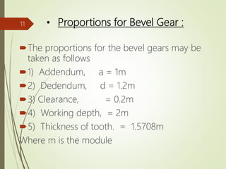 • Proportions for Bevel Gear :
The proportions for the bevel gears may be
taken as follows
1) Addendum, a = 1m
2) Dedendum, d = 1.2m
3) Clearance, = 0.2m
4) Working depth, = 2m
5) Thickness of tooth. = 1.5708m
Where m is the module
11
 