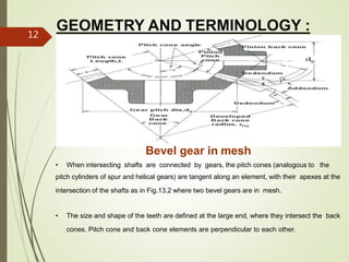 GEOMETRY AND TERMINOLOGY :
Bevel gear in mesh
• When intersecting shafts are connected by gears, the pitch cones (analogous to the
pitch cylinders of spur and helical gears) are tangent along an element, with their apexes at the
intersection of the shafts as in Fig.13.2 where two bevel gears are in mesh.
• The size and shape of the teeth are defined at the large end, where they intersect the back
cones. Pitch cone and back cone elements are perpendicular to each other.
12
 