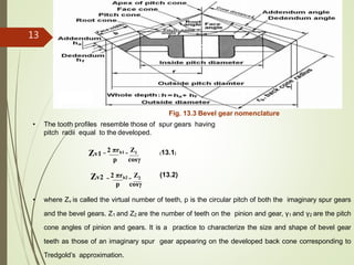• The tooth profiles resemble those of spur gears having
pitch radii equal to the developed.
Fig. 13.3 Bevel gear nomenclature
Zv1 =
2 πrb1 =
Z1
p cosγ
(13.1)
(13.2)Zv2 =
2 πrb2 =
Z2
p cosγ
• where Zv is called the virtual number of teeth, p is the circular pitch of both the imaginary spur gears
and the bevel gears. Z1 and Z2 are the number of teeth on the pinion and gear, γ1 and γ2 are the pitch
cone angles of pinion and gears. It is a practice to characterize the size and shape of bevel gear
teeth as those of an imaginary spur gear appearing on the developed back cone corresponding to
Tredgold’s approximation.
13
 