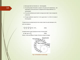 a) Bevel gear teeth are inherently non - interchangeable.
b) The working depth of the teeth is usually 2m, the same as for standard spur and
helical gears, but the bevel pinion is designed with the larger addendum ( 0.7
working depth).
a) This avoids interference and results in stronger pinion teeth. It also increases the
contact ratio.
b) The gear addendum varies from 1m for a gear ratio of 1, to 0.54 m for ratios of
6.8 and greater.
The gear ratio can be determined from the number of teeth, the pitch diameters or the
pitch cone angles as,
(13.3)2 1
2 2 1 1
i=
ω1
=
n1
=
Z2
=
d2
=tanγ =cotγ
ω n Z d
Accepted practice usually imposes two limits on the face width
(13.4)
Where L is the cone distance. Smaller of the two is chosen for design.
3
b 10m and b 
L
Fig. 13.4 Illustration of spiral angle
14
 