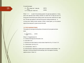 For spiral bevel gear,
(13.11)
(13.12)
r n
Ft
F =
cosψ
( tanφ cosγ sinψ sinγ
)
Fa= Ft( tanφn sinγ ± sinψ cosγ )
is used in the preceding equation, the upper sign applies to a drivingWhere or 
pinion with right-hand spiral rotating clockwise as viewed from its large end and to a
driving pinion with left-hand spiral rotating counter clock-wise when viewed from its large
end. The lower sign applies to a left-hand driving pinion rotating clockwise and to
a driving pinion rotating counter clockwise. Similar to helical gears, φn is the pressure
angle normal measured in a plane normal to the tooth.
13.4 TOOTH BENDING STRESS
The equation for bevel gear bending stress is the same as for spur gears as shown
below:
b v o mσ =
Ft
K K K (13.13)
bmJ
Where, Ft =Tangential load in N
m = module at the large end of the tooth in mm
b = Face width in mm
J = Geometry form factor based on virtual number of teeth from Fig. 13.12 and 13.13.
Kv = Velocity factor, from Fig.13.14.
Ko = Overload factor, Table 13.1.
Km= Mounting factor, depending on whether gears are straddle mounted (between two
bearings) or overhung (outboard of both bearings), and on the degree of mounting
rigidity as shown in Table 13.2.
19
 