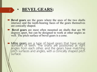 • BEVEL GEARS:
 Bevel gears are the gears where the axes of the two shafts
intersect and the tooth-bearing faces of the gears themselves
are conically shaped.
 Bevel gears are most often mounted on shafts that are 90
degrees apart, but can be designed to work at other angles as
well. The pitch surface of bevel gears is a cone.
 Mitre gears are a type of bevel gears that have equal
numbers of teeth. The shafts are positioned at right
angles from each other, and the gears have matching
pitch surfaces and angles, with a conically shaped pitch
surface.
2
 