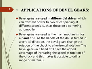 • APPLICATIONS OF BEVEL GEARS:
 Bevel gears are used in differential drives, which
can transmit power to two axles spinning at
different speeds, such as those on a cornering
automobile.
 Bevel gears are used as the main mechanism for
a hand drill. As the handle of the drill is turned in
a vertical direction, the bevel gears change the
rotation of the chuck to a horizontal rotation. The
bevel gears in a hand drill have the added
advantage of increasing the speed of rotation of
the chuck and this makes it possible to drill a
range of materials.
4
 