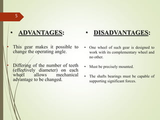 • ADVANTAGES:
• This gear makes it possible to
change the operating angle.
• Differing of the number of teeth
(effectively diameter) on each
wheel allows mechanical
advantage to be changed.
5
• DISADVANTAGES:
• One wheel of such gear is designed to
work with its complementary wheel and
no other.
• Must be precisely mounted.
• The shafts bearings must be capable of
supporting significant forces.
 