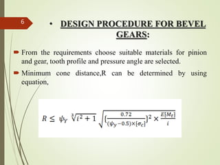 • DESIGN PROCEDURE FOR BEVEL
GEARS:
 From the requirements choose suitable materials for pinion
and gear, tooth profile and pressure angle are selected.
 Minimum cone distance,R can be determined by using
equation,
6
 