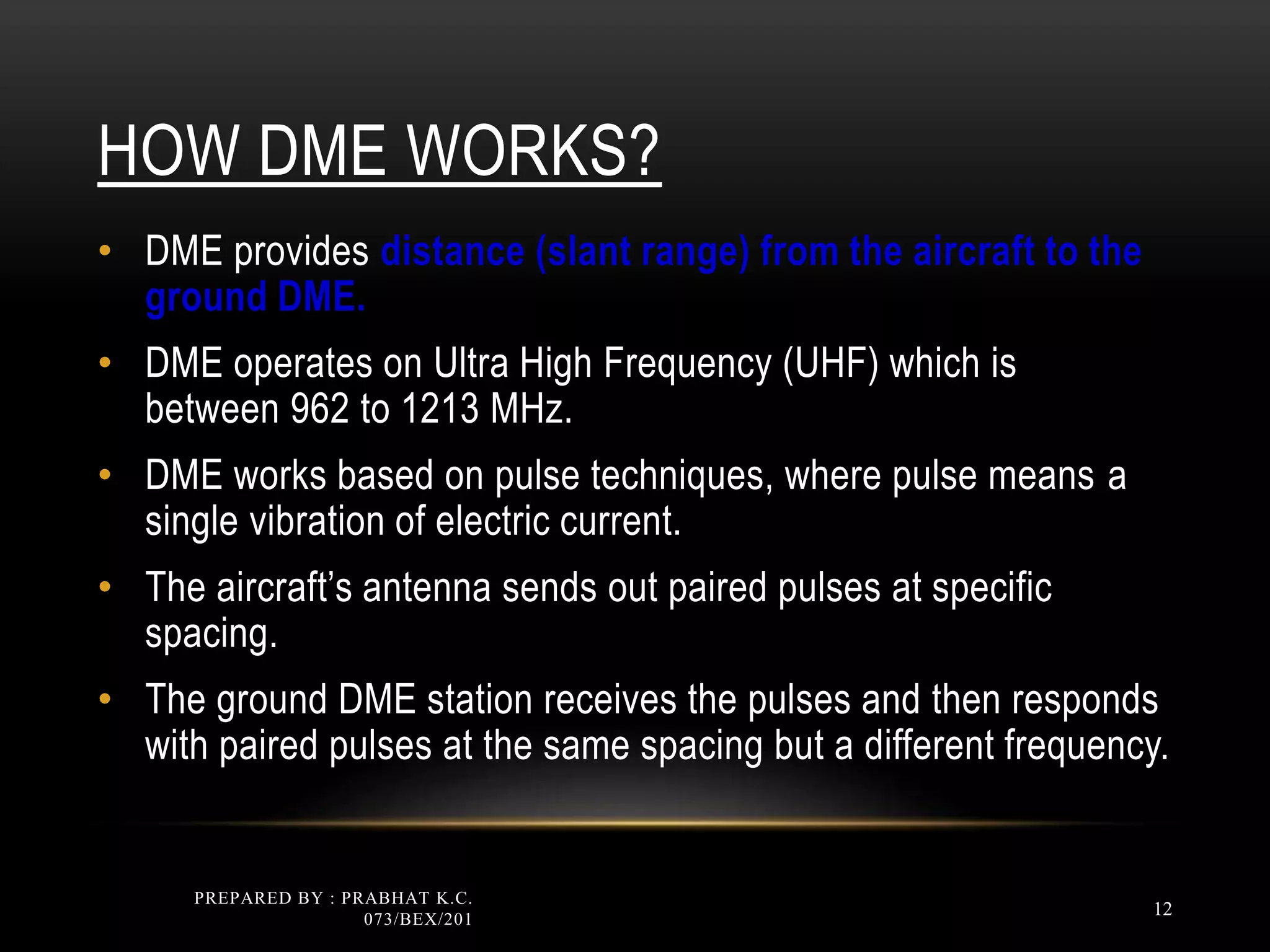 HOW DME WORKS?
• DME provides distance (slant range) from the aircraft to the
ground DME.
• DME operates on Ultra High Frequency (UHF) which is
between 962 to 1213 MHz.
• DME works based on pulse techniques, where pulse means a
single vibration of electric current.
• The aircraft’s antenna sends out paired pulses at specific
spacing.
• The ground DME station receives the pulses and then responds
with paired pulses at the same spacing but a different frequency.
PREPARED BY : PRABHAT K.C.
073/BEX/201
12
 