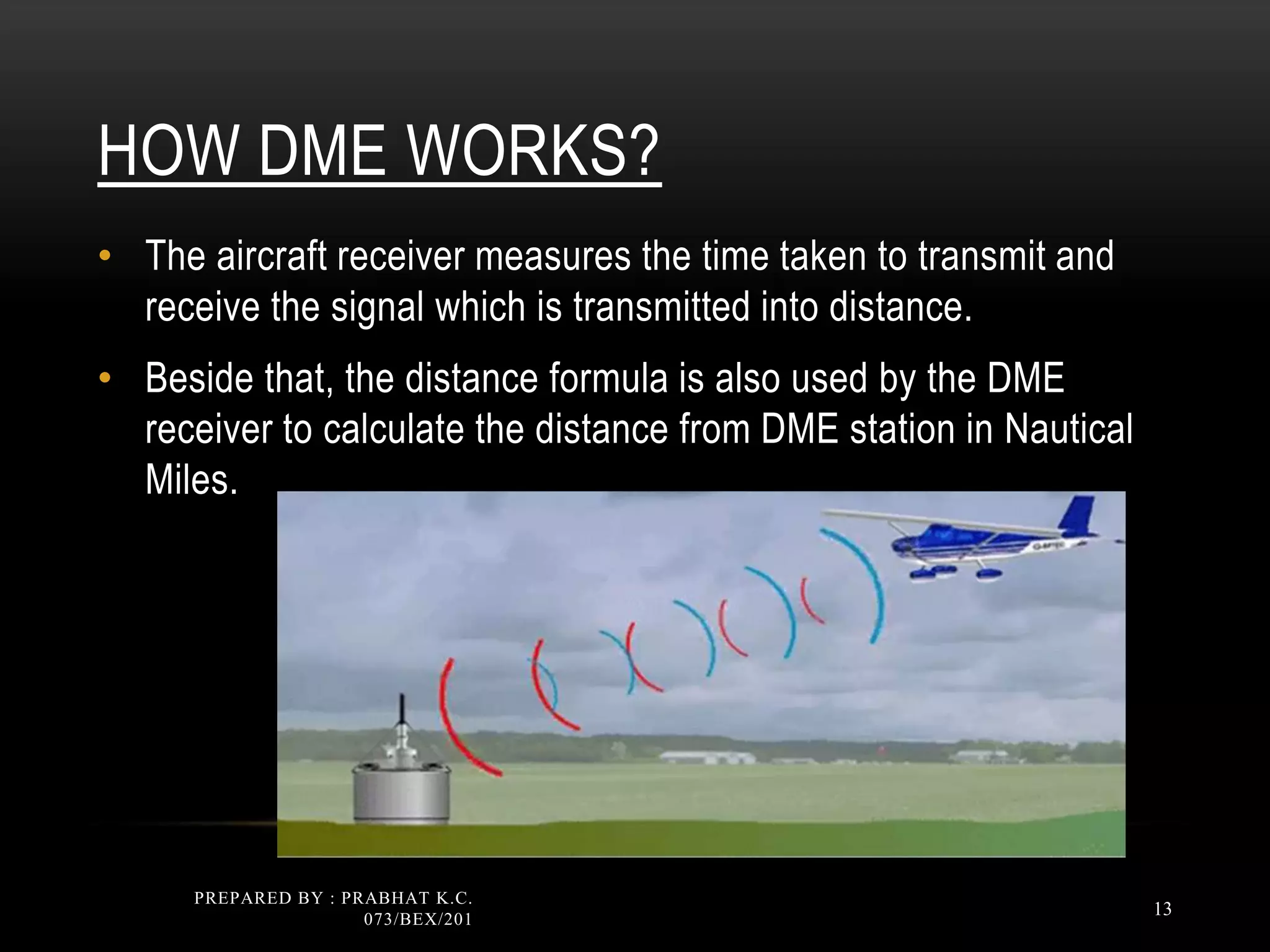 HOW DME WORKS?
• The aircraft receiver measures the time taken to transmit and
receive the signal which is transmitted into distance.
• Beside that, the distance formula is also used by the DME
receiver to calculate the distance from DME station in Nautical
Miles.
PREPARED BY : PRABHAT K.C.
073/BEX/201
13
 