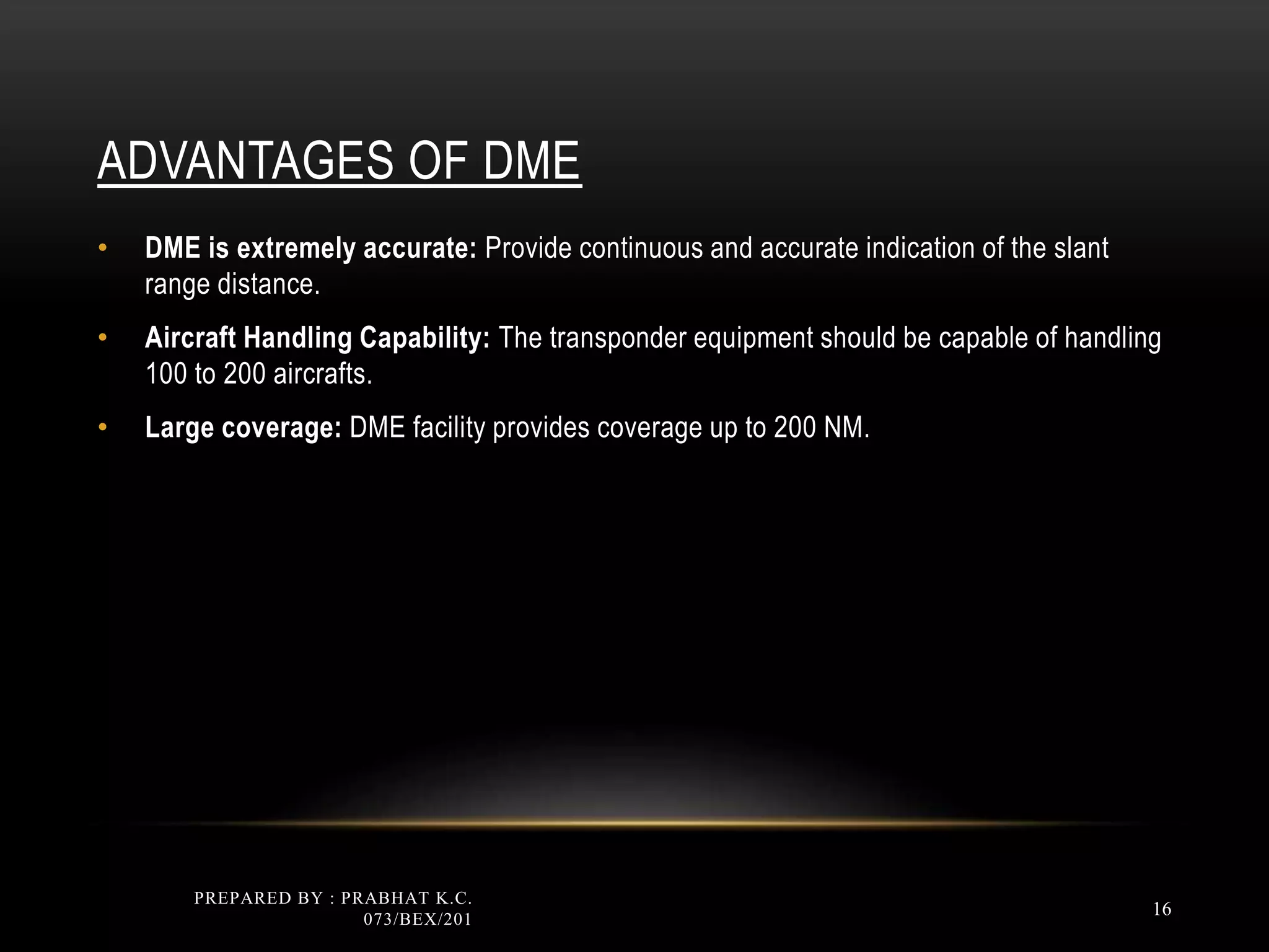 ADVANTAGES OF DME
• DME is extremely accurate: Provide continuous and accurate indication of the slant
range distance.
• Aircraft Handling Capability: The transponder equipment should be capable of handling
100 to 200 aircrafts.
• Large coverage: DME facility provides coverage up to 200 NM.
PREPARED BY : PRABHAT K.C.
073/BEX/201
16
 