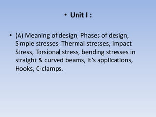 • Unit I :
• (A) Meaning of design, Phases of design,
Simple stresses, Thermal stresses, Impact
Stress, Torsional stress, bending stresses in
straight & curved beams, it’s applications,
Hooks, C-clamps.
 