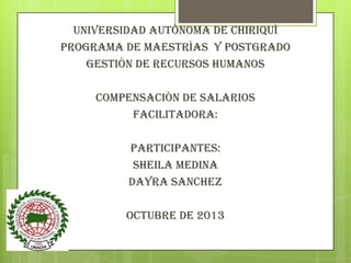 UNIVERSIDAD AUTÒNOMA DE CHIRIQUÌ
PROGRAMA DE MAESTRÌAS Y POSTGRADO
GESTIÒN DE RECURSOS HUMANOS
COMPENSACIÒN DE SALARIOS
FACILITADORA:

Participantes:
SHEILA MEDINA
DAYRA SANCHEZ
OCTUBRE DE 2013

 