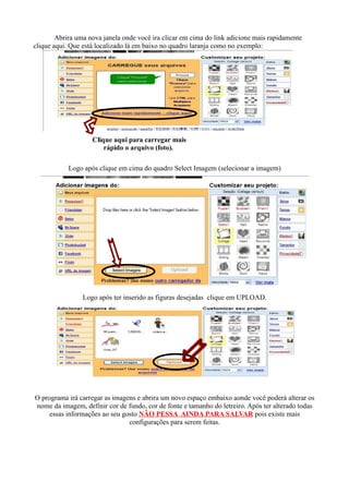 Abrira uma nova janela onde você ira clicar em cima do link adicione mais rapidamente
clique aqui. Que está localizado lá em baixo no quadro laranja como no exemplo:




                    Clique aqui para carregar mais
                        rápido o arquivo (foto).

            Logo após clique em cima do quadro Select Imagem (selecionar a imagem)




                 Logo após ter inserido as figuras desejadas clique em UPLOAD.




O programa irá carregar as imagens e abrira um novo espaço embaixo aonde você poderá alterar os
nome da imagem, definir cor de fundo, cor de fonte e tamanho do letreiro. Após ter alterado todas
     essas informações ao seu gosto NÂO PESSA AINDA PARA SALVAR pois existe mais
                                configurações para serem feitas.
 