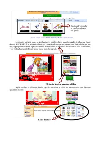 Aqui você vai mudar
                                                                          as configurações ao
                                                                          seu gosto!




        Logo após ter feito todas as configurações você ira fazer a configuração do plano de fundo
do seu SLIDESHOW, é somente clicar em cima do efeito que se encontra do lado direito de sua
tela, o programa irá fazer o processamento e te mostrara o resultado no quadro ao lado o resultado,
você pode clicar em todos até achar o que mais lhe agrada.




                                            Efeitos de fundo a serem escolhidos
      Após escolher o efeito de fundo você ira escolher o efeito de apresentação das fotos no
quadrado abaixo:




                                   Efeito das fotos
 