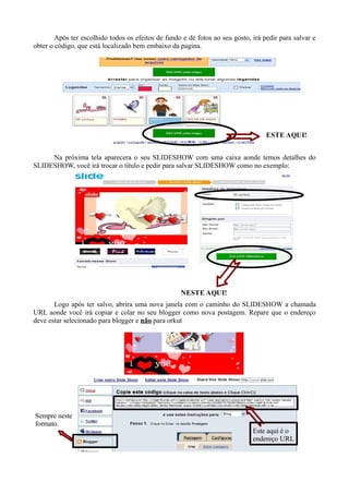 Após ter escolhido todos os efeitos de fundo e de fotos ao seu gosto, irá pedir para salvar e
obter o código, que está localizado bem embaixo da pagina.




                                                                                   ESTE AQUI!


     Na próxima tela aparecera o seu SLIDESHOW com uma caixa aonde temos detalhes do
SLIDESHOW, você irá trocar o título e pedir para salvar SLIDESHOW como no exemplo:




                                                    NESTE AQUI!
       Logo após ter salvo, abrira uma nova janela com o caminho do SLIDESHOW a chamada
URL aonde você irá copiar e colar no seu blogger como nova postagem. Repare que o endereço
deve estar selecionado para blogger e não para orkut




Sempre neste
formato.
                                                                              Este aqui é o
                                                                              endereço URL
 