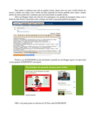 Para copiar o endereço que está no quadro acima; clique uma vez com o botão direito do
mouse e depois um clique com o botão do lado esquerdo do mouse pedindo para copiar, sempre
dentro da caixa aonde tem o endereço que está selecionado no quadro acima.
       Abra seu blogger clique em cima de nova postagem e no quadro de postagem clique com o
botão do lado direito e pesa para colar, coloque um título e pesa para publicar postagem.




        Pronto o seu SLIDESHOW já esta terminado e postado no seu blogger agora é só aproveitar
e criar quantos SLIDESHOW você quiser.




      OBS: você pode postar no máximo de 30 fotos cada SLIDESHOW.
 