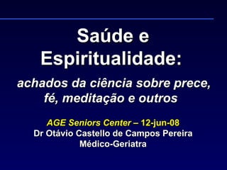 Saúde e Espiritualidade:     achados da ciência sobre prece, fé, meditação e outros  AGE Seniors Center  – 12-jun-08 Dr Otávio Castello de Campos Pereira Médico-Geriatra 