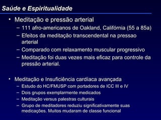Meditação e pressão arterial 111 afro-americanos de Oakland, Califórnia (55 a 85a) Efeitos da meditação transcendental na pressao arterial Comparado com relaxamento muscular progressivo Meditação foi duas vezes mais eficaz para controle da pressão arterial. Meditação e Insuficiência cardíaca avançada  Estudo do HC/FMUSP com portadores de ICC III e IV Dois grupos exemplarmente medicados Meditação versus palestras culturais Grupo de meditadores reduziu significativamente suas medicações. Muitos mudaram de classe funcional Saúde e Espiritualidade 