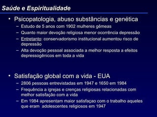 Psicopatologia, abuso substâncias e genética Estudo de 5 anos com 1902 mulheres gêmeas Quanto maior devoção religiosa menor ocorrência depressão Entretanto : conservadorismo institucional aumentou risco de depressão Alta devoção pessoal associada a melhor resposta a efeitos depressogênicos em toda a vida Satisfação global com a vida - EUA 2806 pessoas entrevistadas em 1947 e 1650 em 1984 Frequência a igrejas e crenças religiosas relacionadas com melhor satisfação com a vida Em 1984 apresentam maior satisfaçao com o trabalho aqueles que eram  adolescentes religiosos em 1947 Saúde e Espiritualidade 
