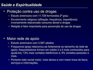 Proteção contra uso de drogas Estudo americano com 11.728 formandos 2º grau Envolvimento religioso (afiliação, frequência, importância) inversamente relacionado consumo álcool e drogas Religião é fator importante para prevenção do uso de drogas Maior rede de apoio Estudo americano com 3.597 adultos Frequencia igreja relacionou-se fortemente ao tamanho da rede de apoio: frequentadores tinham em média 3 a 5 mais conhecidos para ajudá-los; 13% mais contatos telefônicos e; 9% contatos pessoais a mais. Portanto rede social maior, mais densa e com maior troca de bens, serviços e informações.  Saúde e Espiritualidade 