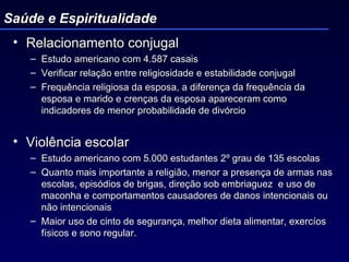 Relacionamento conjugal Estudo americano com 4.587 casais Verificar relação entre religiosidade e estabilidade conjugal Frequência religiosa da esposa, a diferença da frequência da esposa e marido e crenças da esposa apareceram como indicadores de menor probabilidade de divórcio Violência escolar  Estudo americano com 5.000 estudantes 2º grau de 135 escolas Quanto mais importante a religião, menor a presença de armas nas escolas, episódios de brigas, direção sob embriaguez  e uso de maconha e comportamentos causadores de danos intencionais ou não intencionais Maior uso de cinto de segurança, melhor dieta alimentar, exercíos físicos e sono regular.  Saúde e Espiritualidade 