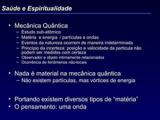 Mecânica Quântica  Estudo sub-atômico Matéria  e energia  / partículas e ondas Eventos da natureza ocorrem de maneira indeterminada Princípio da incerteza: posição e velocidade da particula não podem ser medidas com certeza  Observador e objeto intimamente relacionados Ocorrência de fenômenos não-locais Nada é material na mecânica quântica  Não existem partículas, mas vórtices de energia Portando existem diversos tipos de “matéria” O pensamento: uma onda Saúde e Espiritualidade 